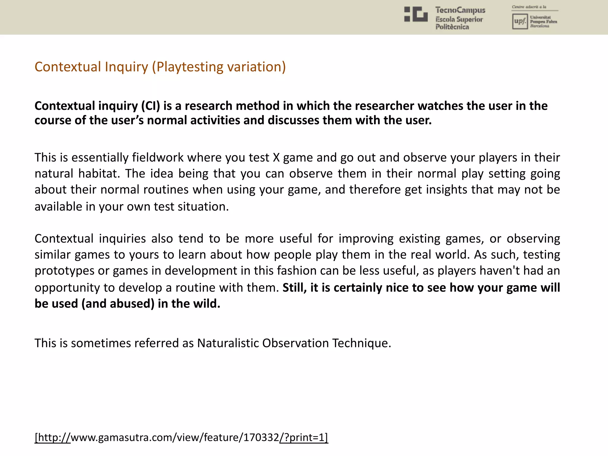 Contextual Inquiry (Playtesting variation)
[http://www.gamasutra.com/view/feature/170332/?print=1]
This is essentially fieldwork where you test X game and go out and observe your players in their
natural habitat. The idea being that you can observe them in their normal play setting going
about their normal routines when using your game, and therefore get insights that may not be
available in your own test situation.
Contextual inquiries also tend to be more useful for improving existing games, or observing
similar games to yours to learn about how people play them in the real world. As such, testing
prototypes or games in development in this fashion can be less useful, as players haven't had an
opportunity to develop a routine with them. Still, it is certainly nice to see how your game will
be used (and abused) in the wild.
Contextual inquiry (CI) is a research method in which the researcher watches the user in the
course of the user’s normal activities and discusses them with the user.
This is sometimes referred as Naturalistic Observation Technique.
 