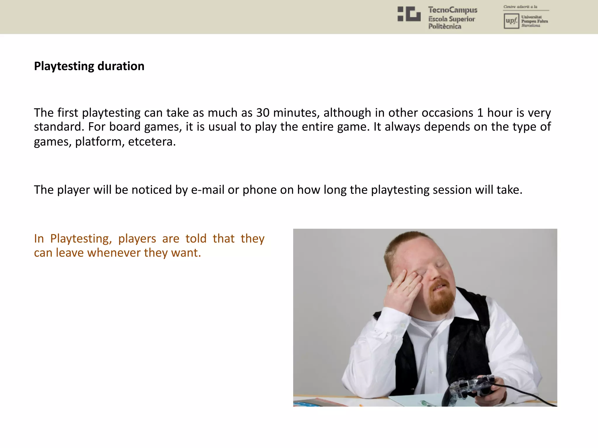The player will be noticed by e-mail or phone on how long the playtesting session will take.
The first playtesting can take as much as 30 minutes, although in other occasions 1 hour is very
standard. For board games, it is usual to play the entire game. It always depends on the type of
games, platform, etcetera.
In Playtesting, players are told that they
can leave whenever they want.
Playtesting duration
 