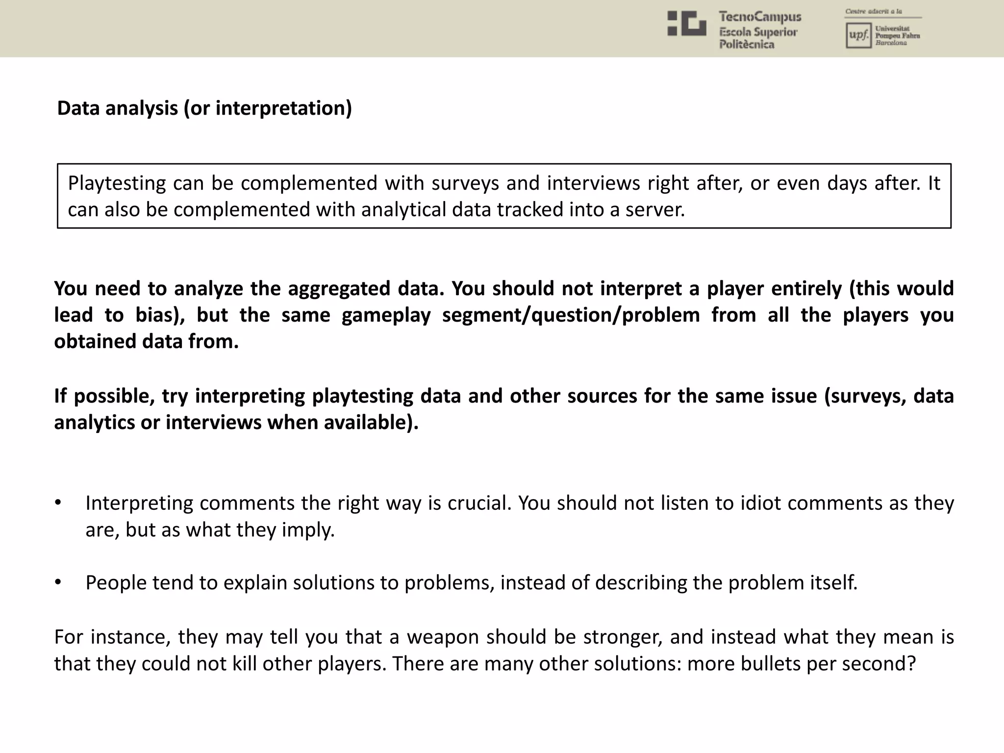 You need to analyze the aggregated data. You should not interpret a player entirely (this would
lead to bias), but the same gameplay segment/question/problem from all the players you
obtained data from.
If possible, try interpreting playtesting data and other sources for the same issue (surveys, data
analytics or interviews when available).
• Interpreting comments the right way is crucial. You should not listen to idiot comments as they
are, but as what they imply.
• People tend to explain solutions to problems, instead of describing the problem itself.
For instance, they may tell you that a weapon should be stronger, and instead what they mean is
that they could not kill other players. There are many other solutions: more bullets per second?
Playtesting can be complemented with surveys and interviews right after, or even days after. It
can also be complemented with analytical data tracked into a server.
Data analysis (or interpretation)
 