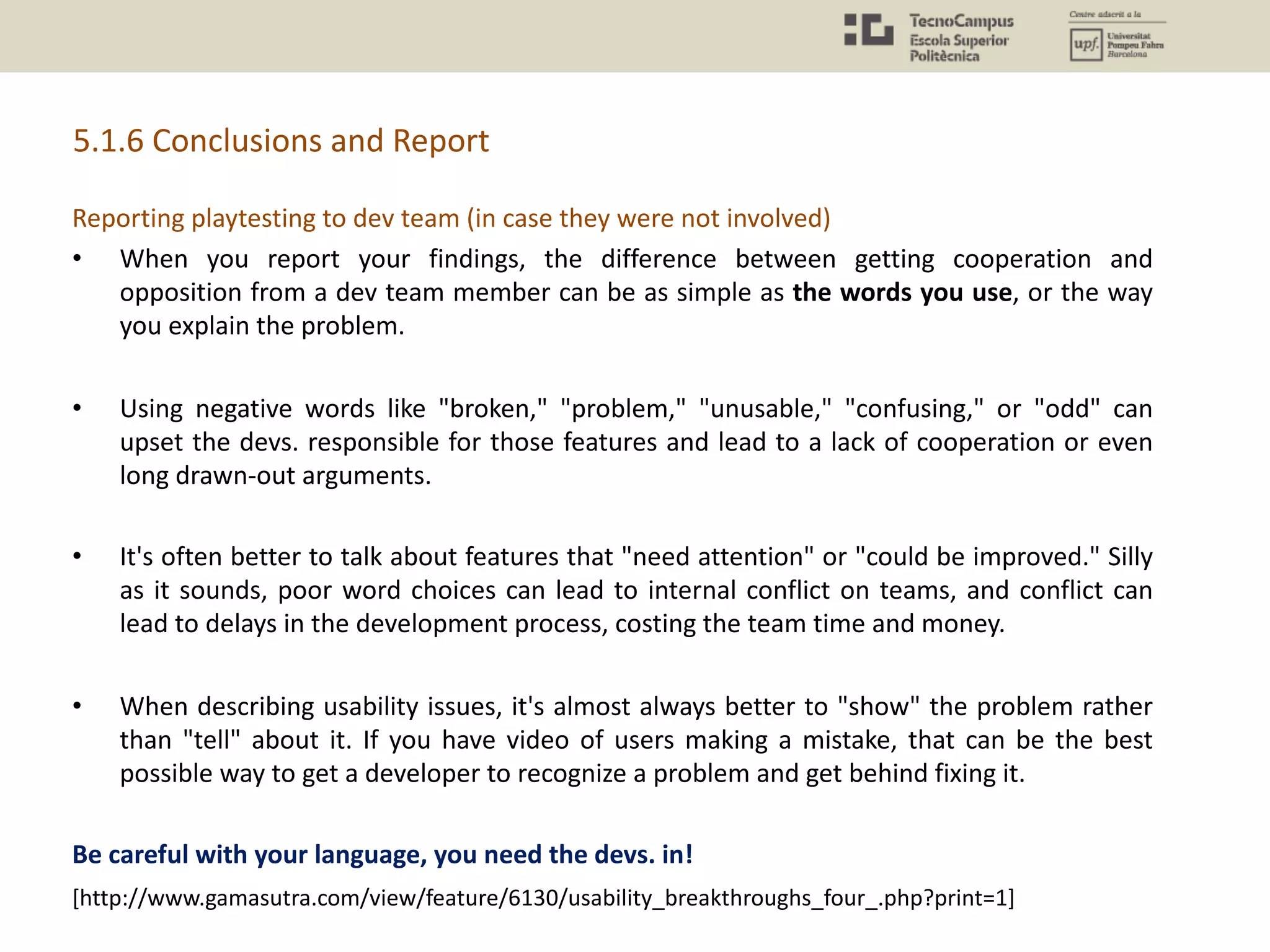 5.1.6 Conclusions and Report
Reporting playtesting to dev team (in case they were not involved)
• When you report your findings, the difference between getting cooperation and
opposition from a dev team member can be as simple as the words you use, or the way
you explain the problem.
• Using negative words like "broken," "problem," "unusable," "confusing," or "odd" can
upset the devs. responsible for those features and lead to a lack of cooperation or even
long drawn-out arguments.
• It's often better to talk about features that "need attention" or "could be improved." Silly
as it sounds, poor word choices can lead to internal conflict on teams, and conflict can
lead to delays in the development process, costing the team time and money.
• When describing usability issues, it's almost always better to "show" the problem rather
than "tell" about it. If you have video of users making a mistake, that can be the best
possible way to get a developer to recognize a problem and get behind fixing it.
Be careful with your language, you need the devs. in!
[http://www.gamasutra.com/view/feature/6130/usability_breakthroughs_four_.php?print=1]
 