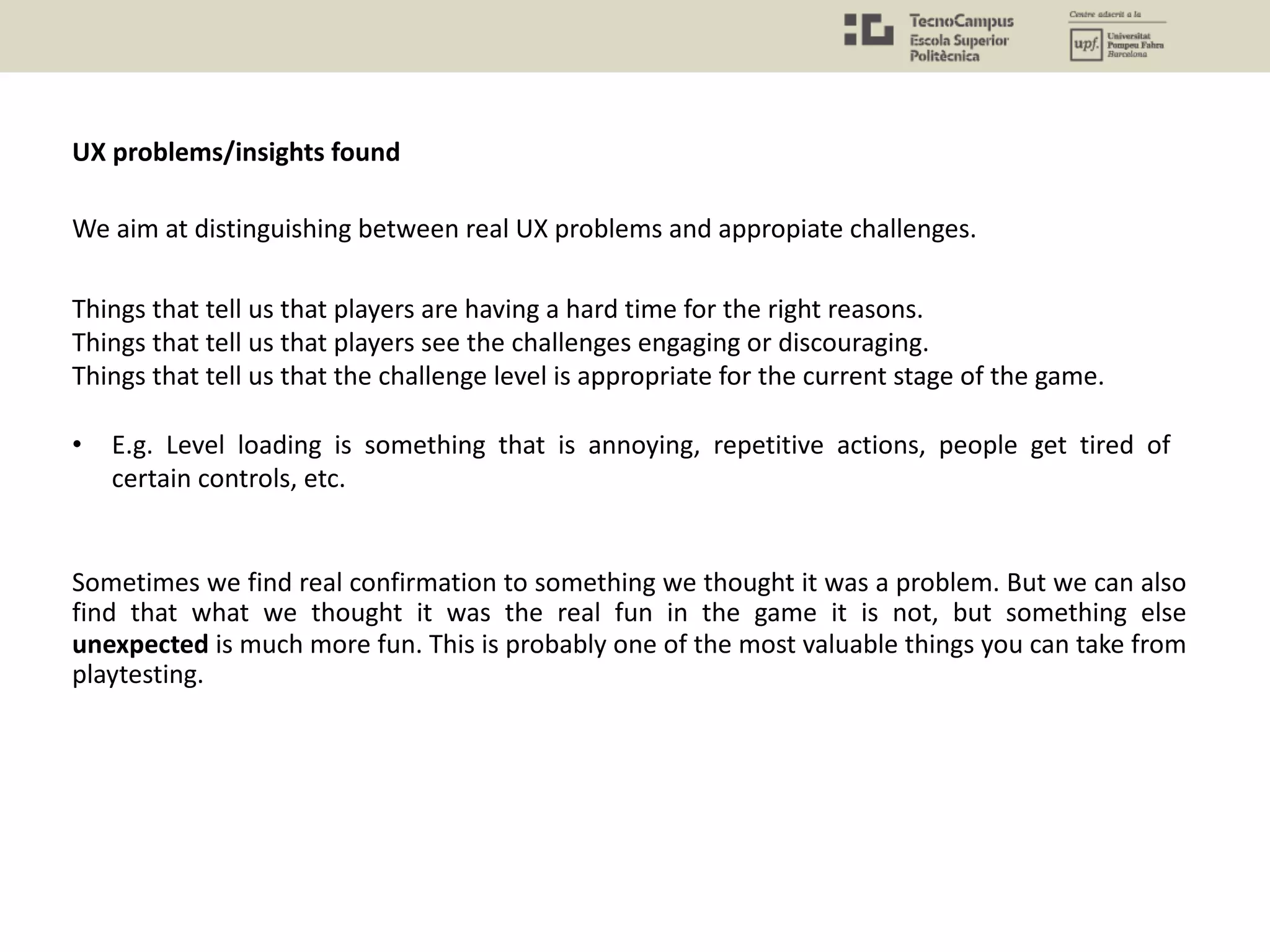 UX problems/insights found
Things that tell us that players are having a hard time for the right reasons.
Things that tell us that players see the challenges engaging or discouraging.
Things that tell us that the challenge level is appropriate for the current stage of the game.
• E.g. Level loading is something that is annoying, repetitive actions, people get tired of
certain controls, etc.
We aim at distinguishing between real UX problems and appropiate challenges.
Sometimes we find real confirmation to something we thought it was a problem. But we can also
find that what we thought it was the real fun in the game it is not, but something else
unexpected is much more fun. This is probably one of the most valuable things you can take from
playtesting.
 