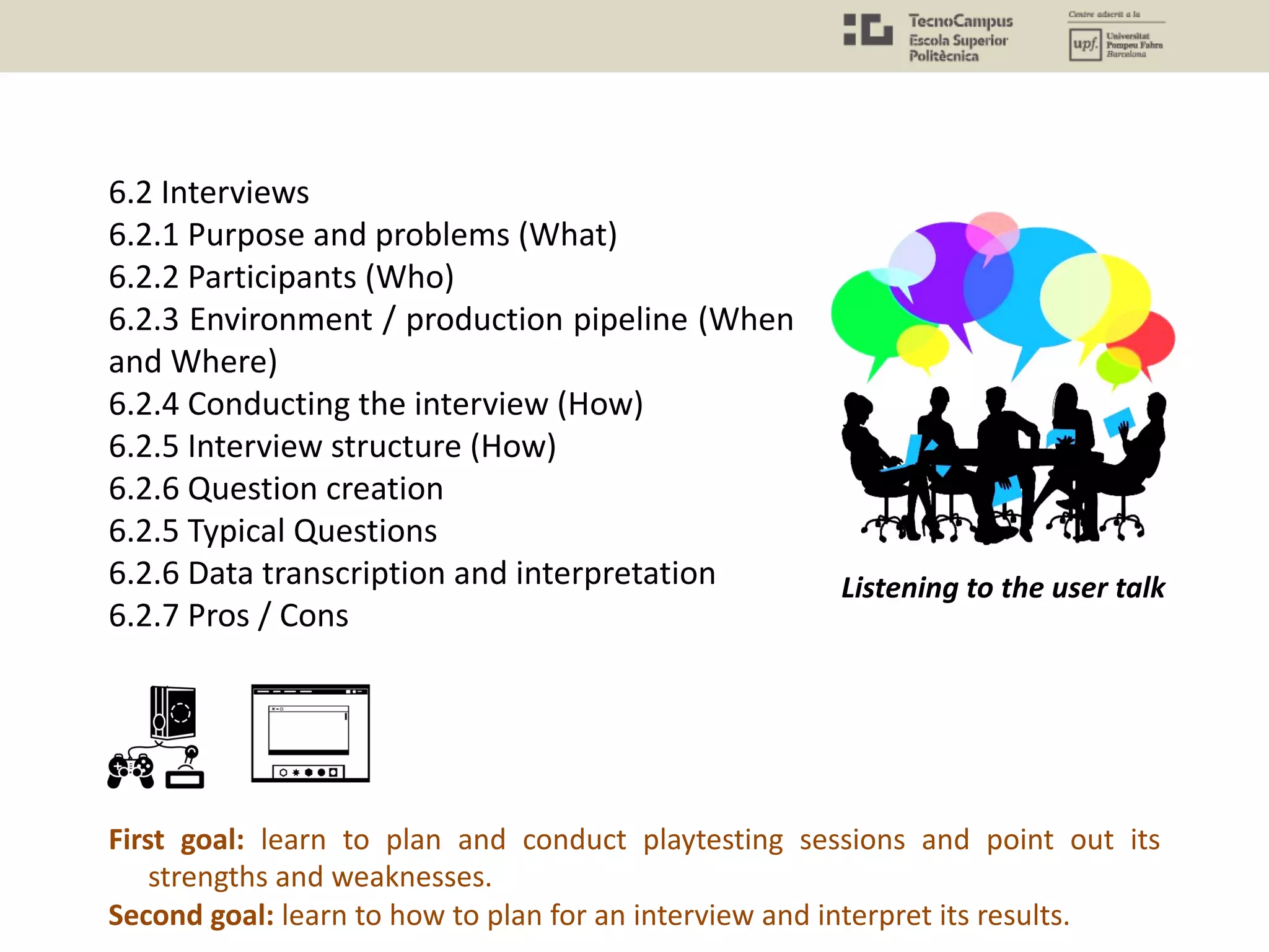 6.2 Interviews
6.2.1 Purpose and problems (What)
6.2.2 Participants (Who)
6.2.3 Environment / production pipeline (When
and Where)
6.2.4 Conducting the interview (How)
6.2.5 Interview structure (How)
6.2.6 Question creation
6.2.5 Typical Questions
6.2.6 Data transcription and interpretation
6.2.7 Pros / Cons
Listening to the user talk
First goal: learn to plan and conduct playtesting sessions and point out its
strengths and weaknesses.
Second goal: learn to how to plan for an interview and interpret its results.
 