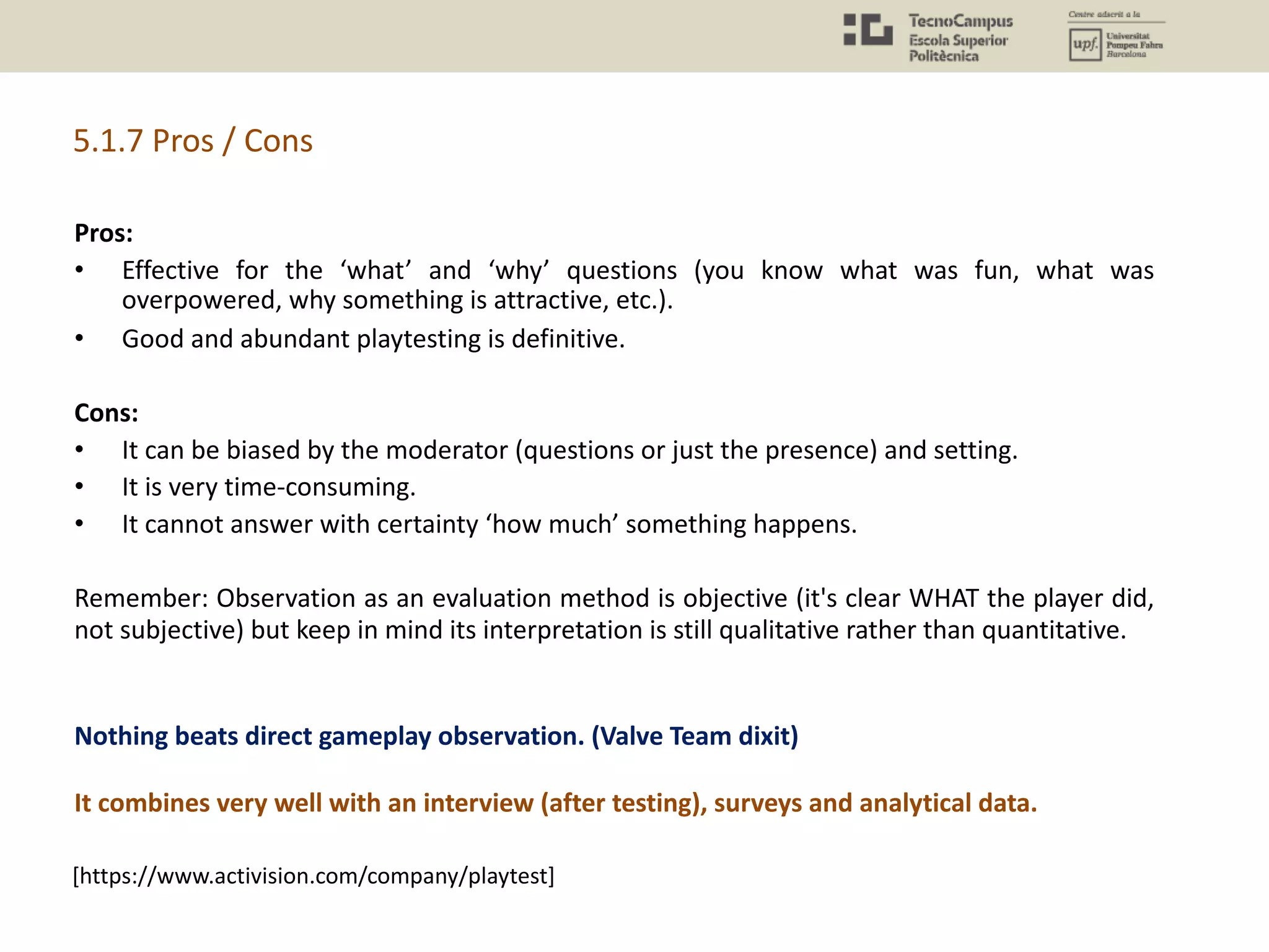 Pros:
• Effective for the ‘what’ and ‘why’ questions (you know what was fun, what was
overpowered, why something is attractive, etc.).
• Good and abundant playtesting is definitive.
Cons:
• It can be biased by the moderator (questions or just the presence) and setting.
• It is very time-consuming.
• It cannot answer with certainty ‘how much’ something happens.
Remember: Observation as an evaluation method is objective (it's clear WHAT the player did,
not subjective) but keep in mind its interpretation is still qualitative rather than quantitative.
[https://www.activision.com/company/playtest]
Nothing beats direct gameplay observation. (Valve Team dixit)
It combines very well with an interview (after testing), surveys and analytical data.
5.1.7 Pros / Cons
 