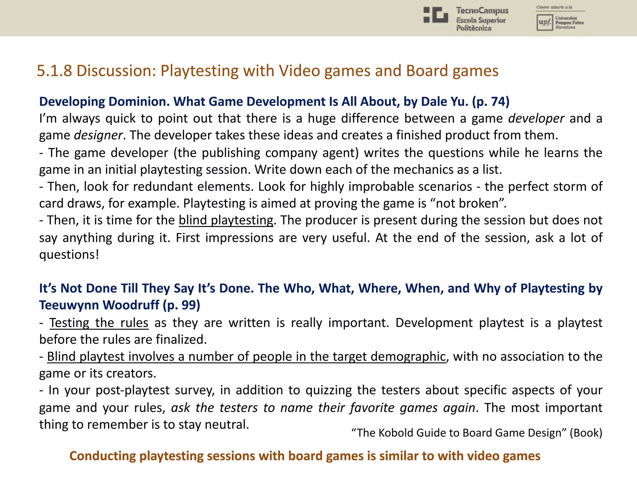 Developing Dominion. What Game Development Is All About, by Dale Yu. (p. 74)
I’m always quick to point out that there is a huge difference between a game developer and a
game designer. The developer takes these ideas and creates a finished product from them.
- The game developer (the publishing company agent) writes the questions while he learns the
game in an initial playtesting session. Write down each of the mechanics as a list.
- Then, look for redundant elements. Look for highly improbable scenarios - the perfect storm of
card draws, for example. Playtesting is aimed at proving the game is “not broken”.
- Then, it is time for the blind playtesting. The producer is present during the session but does not
say anything during it. First impressions are very useful. At the end of the session, ask a lot of
questions!
It’s Not Done Till They Say It’s Done. The Who, What, Where, When, and Why of Playtesting by
Teeuwynn Woodruff (p. 99)
- Testing the rules as they are written is really important. Development playtest is a playtest
before the rules are finalized.
- Blind playtest involves a number of people in the target demographic, with no association to the
game or its creators.
- In your post-playtest survey, in addition to quizzing the testers about specific aspects of your
game and your rules, ask the testers to name their favorite games again. The most important
thing to remember is to stay neutral.
5.1.8 Discussion: Playtesting with Video games and Board games
“The Kobold Guide to Board Game Design” (Book)
Conducting playtesting sessions with board games is similar to with video games
 
