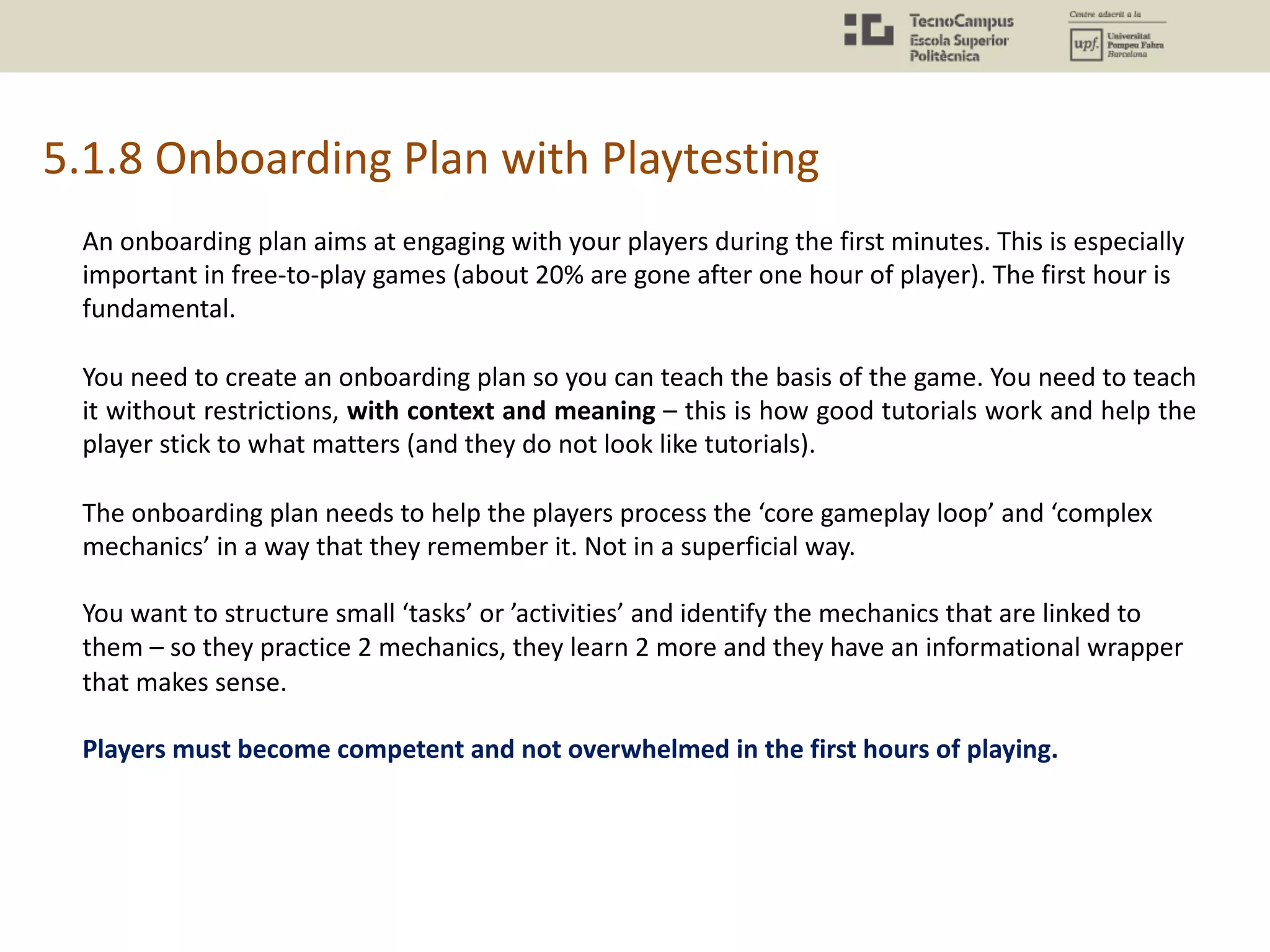 5.1.8 Onboarding Plan with Playtesting
An onboarding plan aims at engaging with your players during the first minutes. This is especially
important in free-to-play games (about 20% are gone after one hour of player). The first hour is
fundamental.
You need to create an onboarding plan so you can teach the basis of the game. You need to teach
it without restrictions, with context and meaning – this is how good tutorials work and help the
player stick to what matters (and they do not look like tutorials).
The onboarding plan needs to help the players process the ‘core gameplay loop’ and ‘complex
mechanics’ in a way that they remember it. Not in a superficial way.
You want to structure small ‘tasks’ or ’activities’ and identify the mechanics that are linked to
them – so they practice 2 mechanics, they learn 2 more and they have an informational wrapper
that makes sense.
Players must become competent and not overwhelmed in the first hours of playing.
 