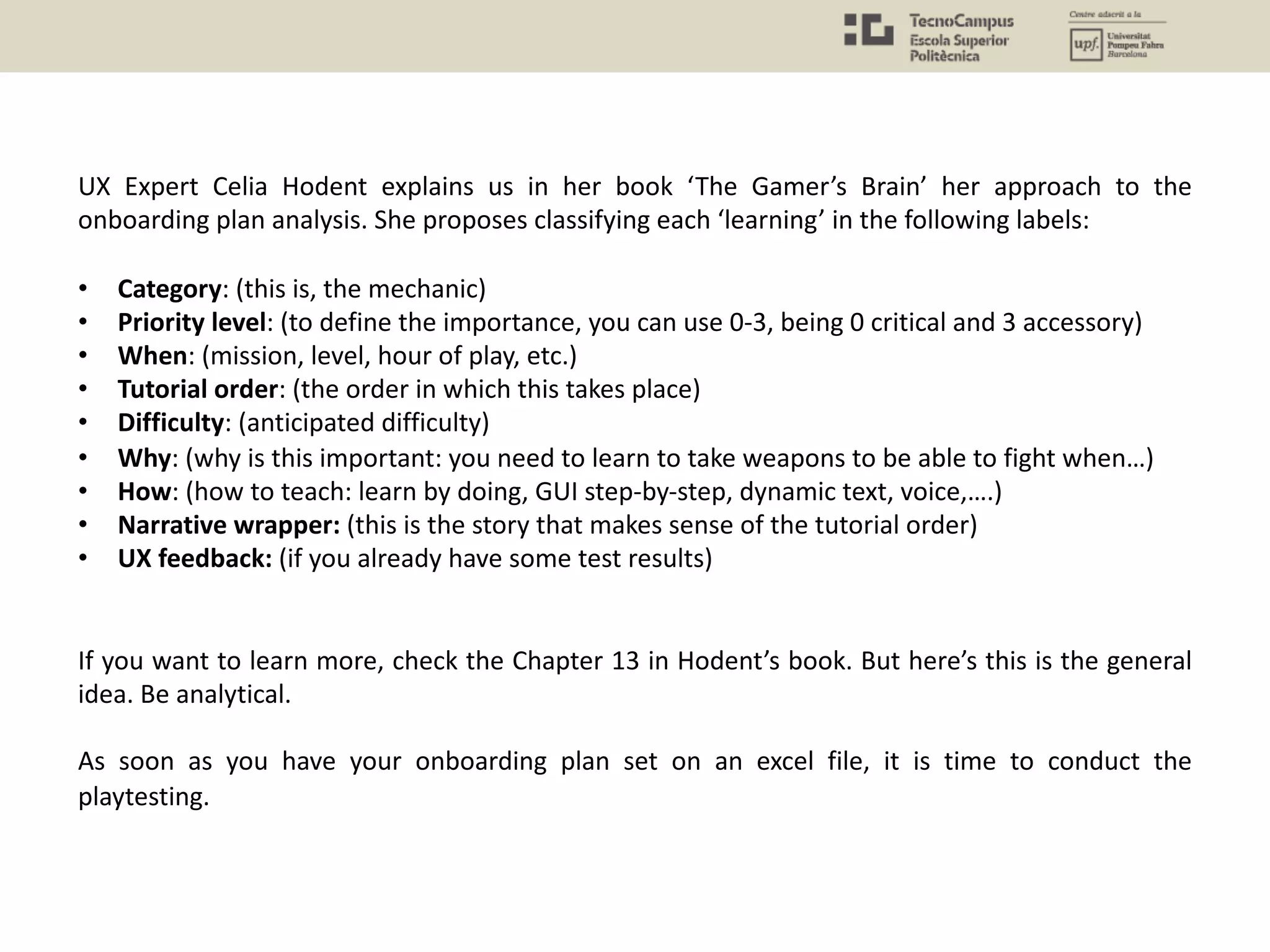 UX Expert Celia Hodent explains us in her book ‘The Gamer’s Brain’ her approach to the
onboarding plan analysis. She proposes classifying each ‘learning’ in the following labels:
• Category: (this is, the mechanic)
• Priority level: (to define the importance, you can use 0-3, being 0 critical and 3 accessory)
• When: (mission, level, hour of play, etc.)
• Tutorial order: (the order in which this takes place)
• Difficulty: (anticipated difficulty)
• Why: (why is this important: you need to learn to take weapons to be able to fight when…)
• How: (how to teach: learn by doing, GUI step-by-step, dynamic text, voice,….)
• Narrative wrapper: (this is the story that makes sense of the tutorial order)
• UX feedback: (if you already have some test results)
If you want to learn more, check the Chapter 13 in Hodent’s book. But here’s this is the general
idea. Be analytical.
As soon as you have your onboarding plan set on an excel file, it is time to conduct the
playtesting.
 