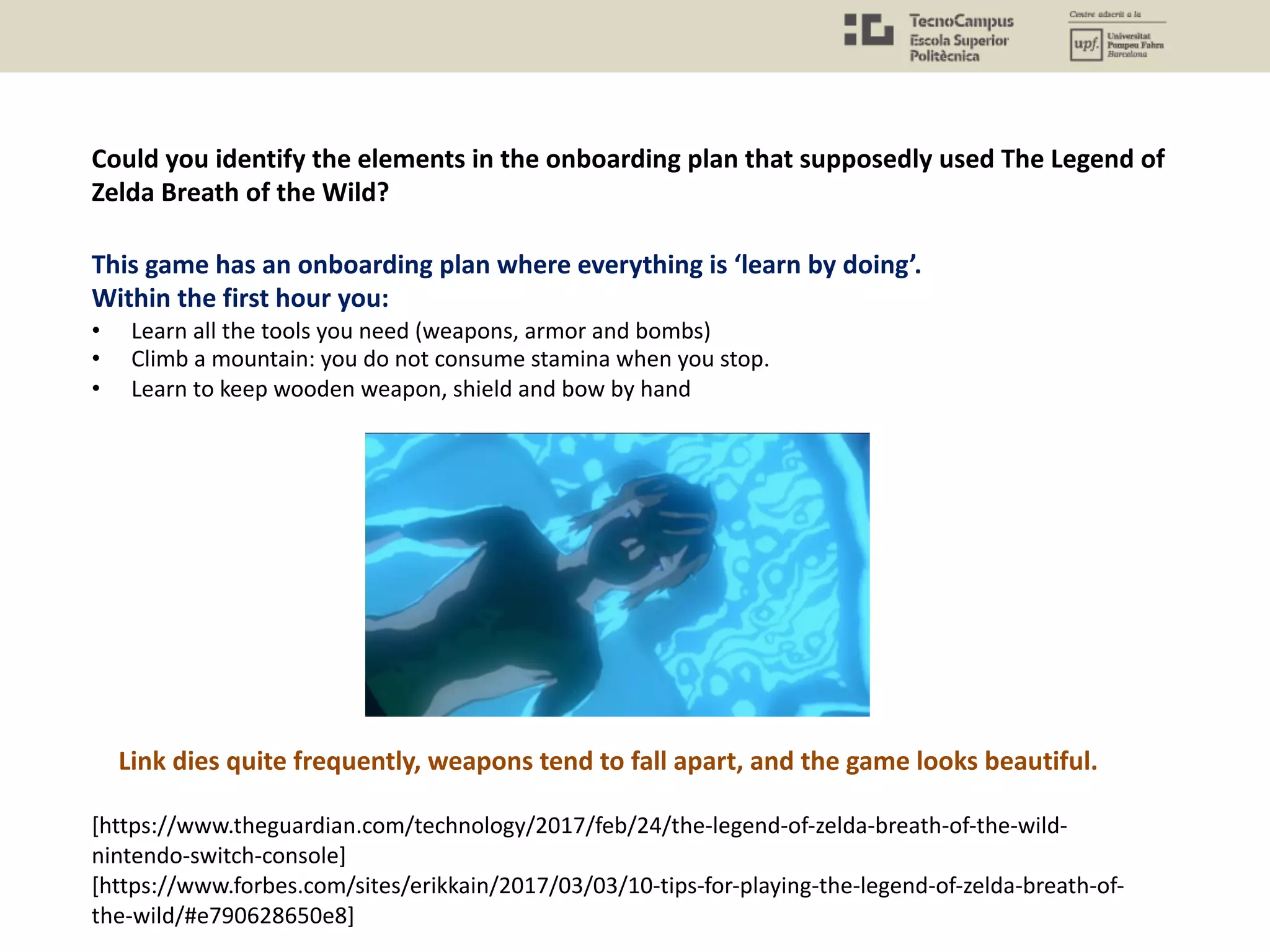 Could you identify the elements in the onboarding plan that supposedly used The Legend of
Zelda Breath of the Wild?
This game has an onboarding plan where everything is ‘learn by doing’.
Within the first hour you:
• Learn all the tools you need (weapons, armor and bombs)
• Climb a mountain: you do not consume stamina when you stop.
• Learn to keep wooden weapon, shield and bow by hand
[https://www.theguardian.com/technology/2017/feb/24/the-legend-of-zelda-breath-of-the-wild-
nintendo-switch-console]
[https://www.forbes.com/sites/erikkain/2017/03/03/10-tips-for-playing-the-legend-of-zelda-breath-of-
the-wild/#e790628650e8]
Link dies quite frequently, weapons tend to fall apart, and the game looks beautiful.
 