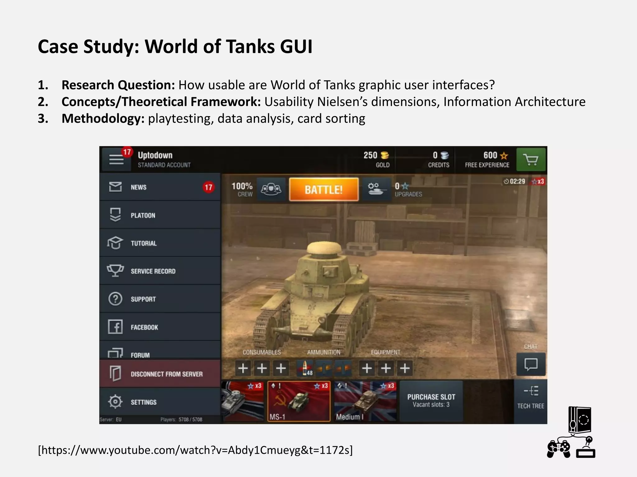 Case Study: World of Tanks GUI
1. Research Question: How usable are World of Tanks graphic user interfaces?
2. Concepts/Theoretical Framework: Usability Nielsen’s dimensions, Information Architecture
3. Methodology: playtesting, data analysis, card sorting
[https://www.youtube.com/watch?v=Abdy1Cmueyg&t=1172s]
 