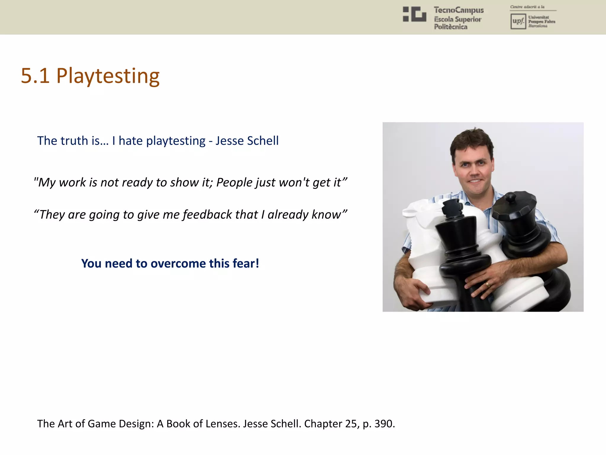 5.1 Playtesting
The Art of Game Design: A Book of Lenses. Jesse Schell. Chapter 25, p. 390.
The truth is… I hate playtesting - Jesse Schell
"My work is not ready to show it; People just won't get it”
“They are going to give me feedback that I already know”
You need to overcome this fear!
 