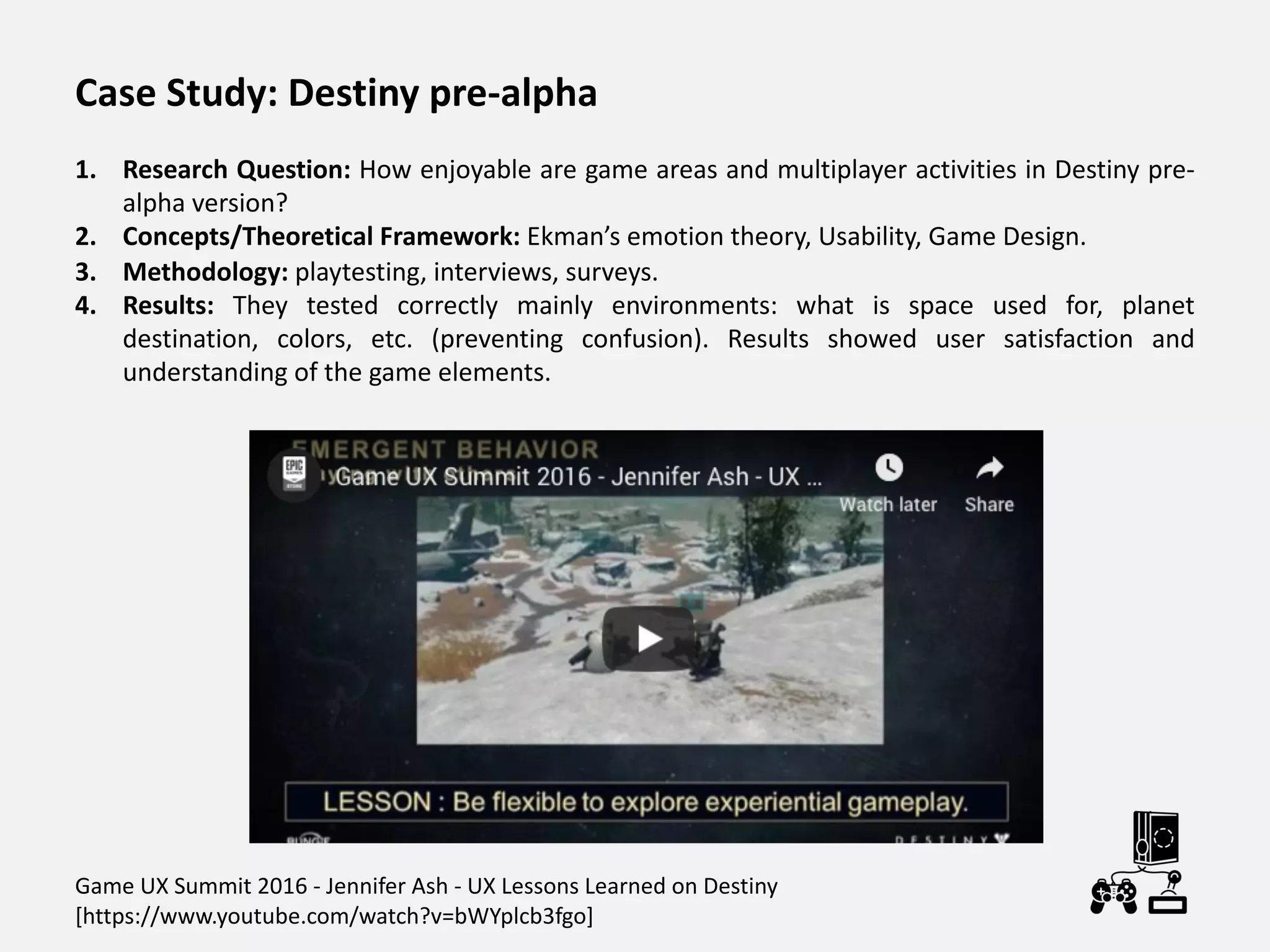 Case Study: Destiny pre-alpha
1. Research Question: How enjoyable are game areas and multiplayer activities in Destiny pre-
alpha version?
2. Concepts/Theoretical Framework: Ekman’s emotion theory, Usability, Game Design.
3. Methodology: playtesting, interviews, surveys.
4. Results: They tested correctly mainly environments: what is space used for, planet
destination, colors, etc. (preventing confusion). Results showed user satisfaction and
understanding of the game elements.
Game UX Summit 2016 - Jennifer Ash - UX Lessons Learned on Destiny
[https://www.youtube.com/watch?v=bWYplcb3fgo]
 
