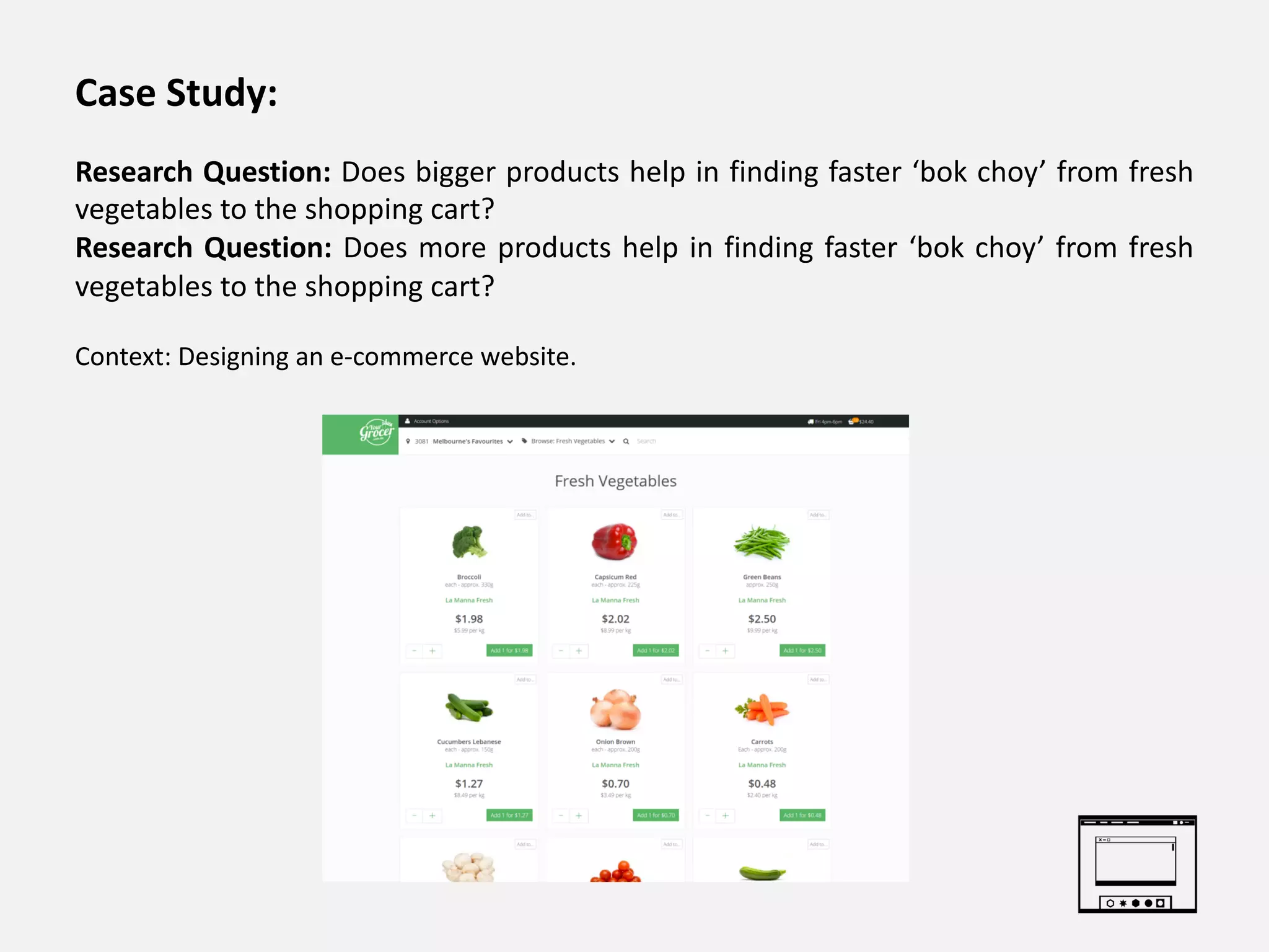 Case Study:
Research Question: Does bigger products help in finding faster ‘bok choy’ from fresh
vegetables to the shopping cart?
Research Question: Does more products help in finding faster ‘bok choy’ from fresh
vegetables to the shopping cart?
Context: Designing an e-commerce website.
 