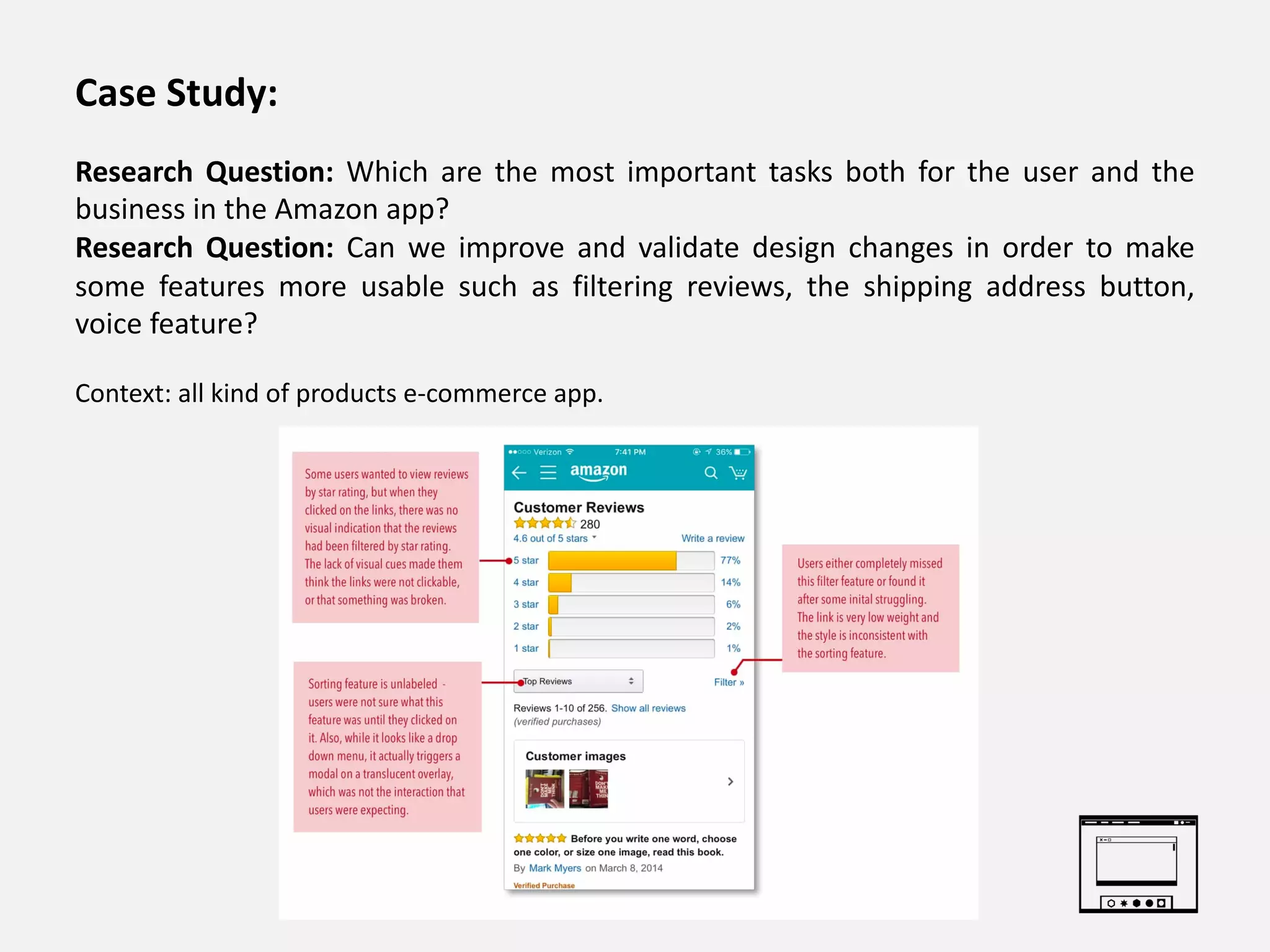 Case Study:
Research Question: Which are the most important tasks both for the user and the
business in the Amazon app?
Research Question: Can we improve and validate design changes in order to make
some features more usable such as filtering reviews, the shipping address button,
voice feature?
Context: all kind of products e-commerce app.
 