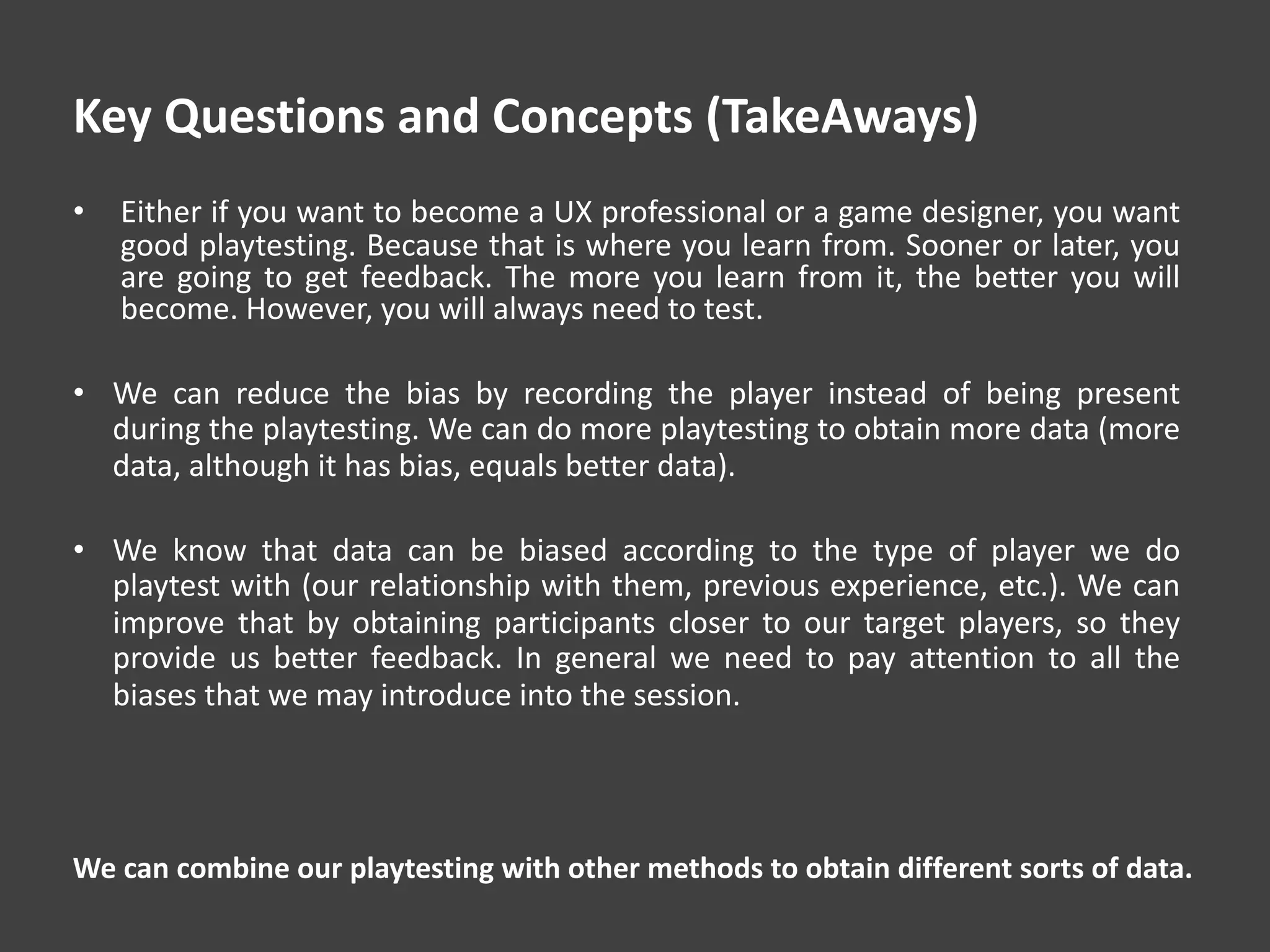 Key Questions and Concepts (TakeAways)
• Either if you want to become a UX professional or a game designer, you want
good playtesting. Because that is where you learn from. Sooner or later, you
are going to get feedback. The more you learn from it, the better you will
become. However, you will always need to test.
• We can reduce the bias by recording the player instead of being present
during the playtesting. We can do more playtesting to obtain more data (more
data, although it has bias, equals better data).
• We know that data can be biased according to the type of player we do
playtest with (our relationship with them, previous experience, etc.). We can
improve that by obtaining participants closer to our target players, so they
provide us better feedback. In general we need to pay attention to all the
biases that we may introduce into the session.
We can combine our playtesting with other methods to obtain different sorts of data.
 