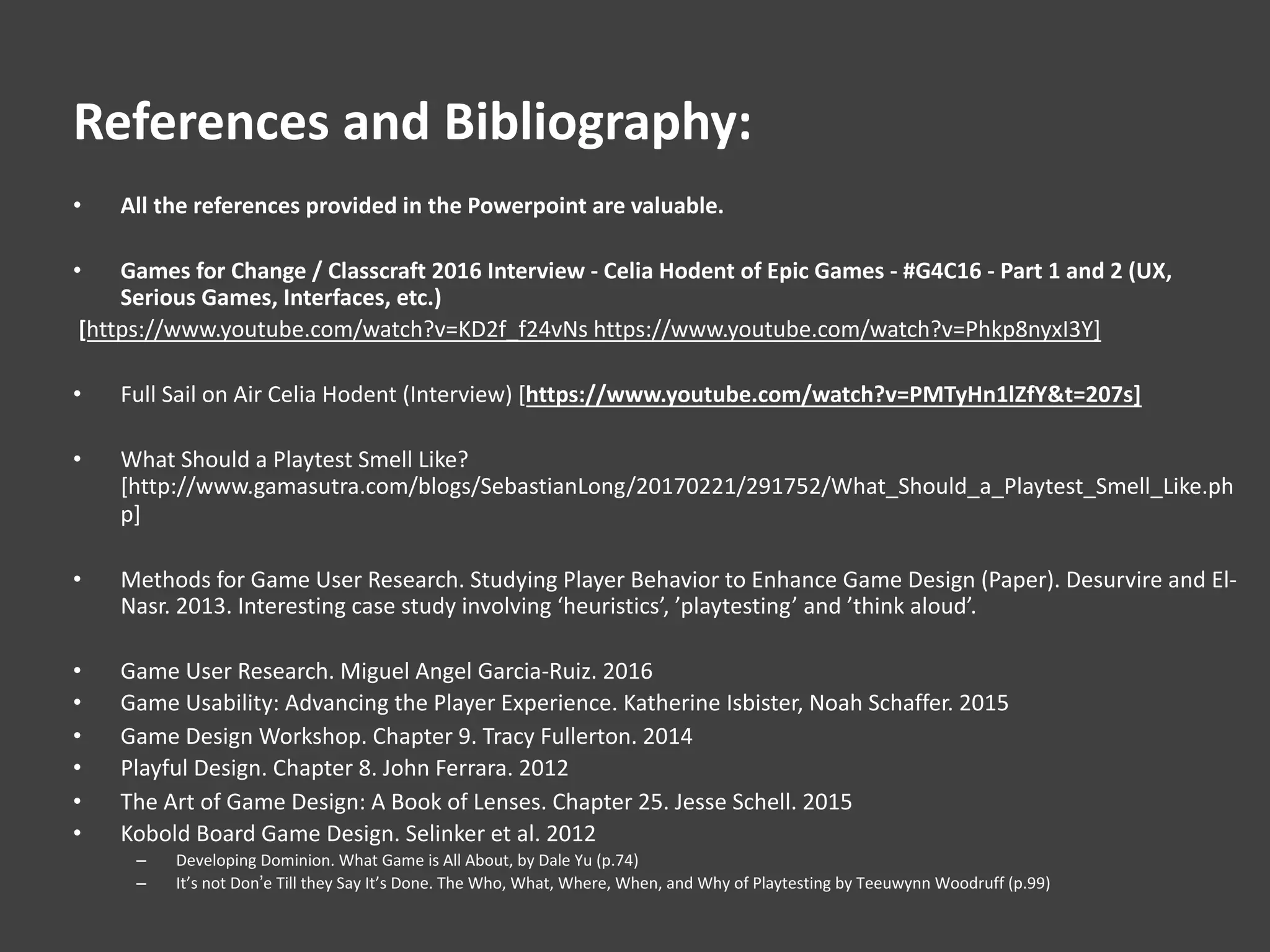 References and Bibliography:
• All the references provided in the Powerpoint are valuable.
• Games for Change / Classcraft 2016 Interview - Celia Hodent of Epic Games - #G4C16 - Part 1 and 2 (UX,
Serious Games, Interfaces, etc.)
[https://www.youtube.com/watch?v=KD2f_f24vNs https://www.youtube.com/watch?v=Phkp8nyxI3Y]
• Full Sail on Air Celia Hodent (Interview) [https://www.youtube.com/watch?v=PMTyHn1lZfY&t=207s]
• What Should a Playtest Smell Like?
[http://www.gamasutra.com/blogs/SebastianLong/20170221/291752/What_Should_a_Playtest_Smell_Like.ph
p]
• Methods for Game User Research. Studying Player Behavior to Enhance Game Design (Paper). Desurvire and El-
Nasr. 2013. Interesting case study involving ‘heuristics’, ’playtesting’ and ’think aloud’.
• Game User Research. Miguel Angel Garcia-Ruiz. 2016
• Game Usability: Advancing the Player Experience. Katherine Isbister, Noah Schaffer. 2015
• Game Design Workshop. Chapter 9. Tracy Fullerton. 2014
• Playful Design. Chapter 8. John Ferrara. 2012
• The Art of Game Design: A Book of Lenses. Chapter 25. Jesse Schell. 2015
• Kobold Board Game Design. Selinker et al. 2012
– Developing Dominion. What Game is All About, by Dale Yu (p.74)
– It’s not Don’e Till they Say It’s Done. The Who, What, Where, When, and Why of Playtesting by Teeuwynn Woodruff (p.99)
 