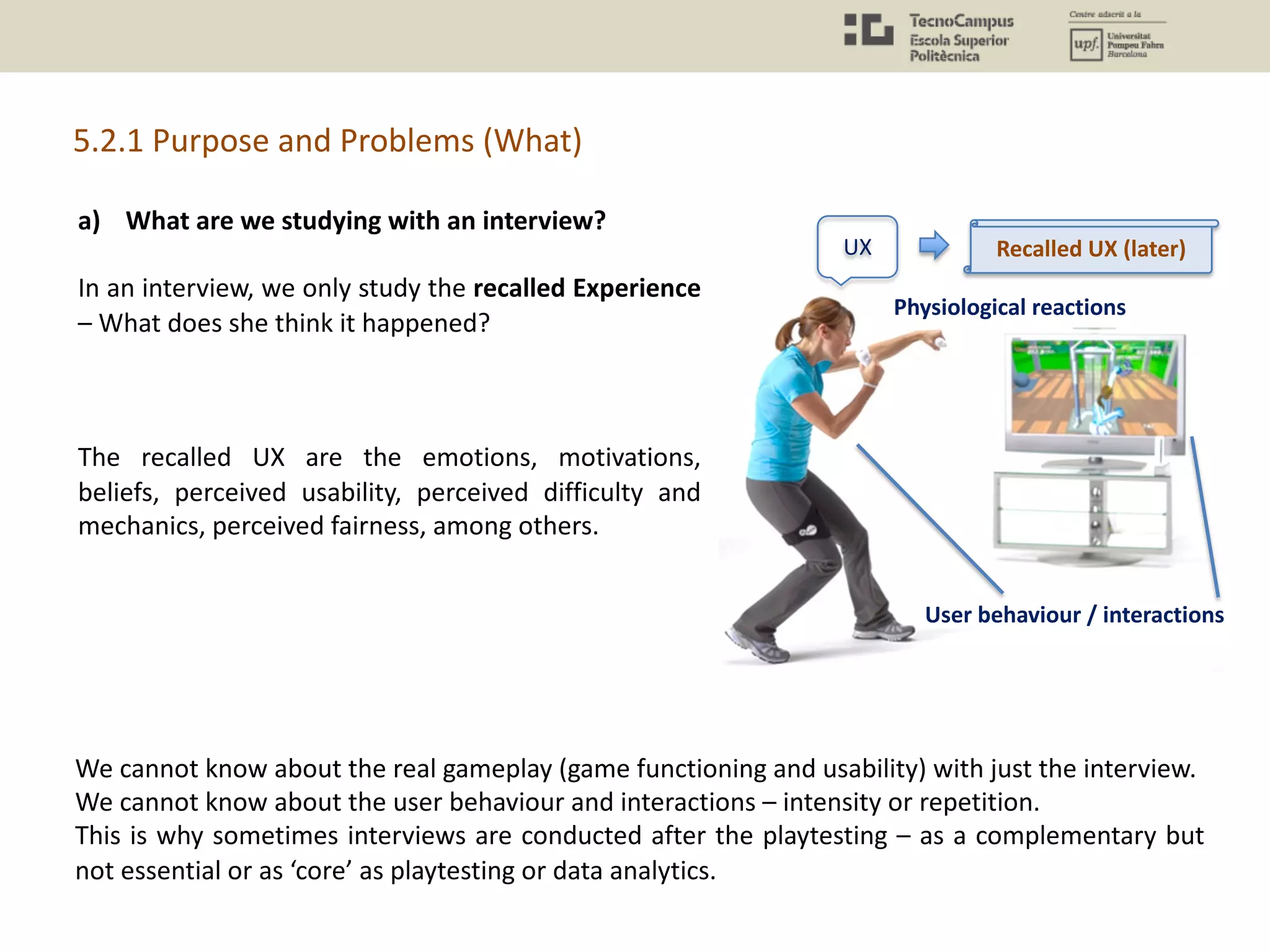 a) What are we studying with an interview?
In an interview, we only study the recalled Experience
– What does she think it happened?
The recalled UX are the emotions, motivations,
beliefs, perceived usability, perceived difficulty and
mechanics, perceived fairness, among others.
5.2.1 Purpose and Problems (What)
UX
Physiological reactions
User behaviour / interactions
Recalled UX (later)
We cannot know about the real gameplay (game functioning and usability) with just the interview.
We cannot know about the user behaviour and interactions – intensity or repetition.
This is why sometimes interviews are conducted after the playtesting – as a complementary but
not essential or as ‘core’ as playtesting or data analytics.
 