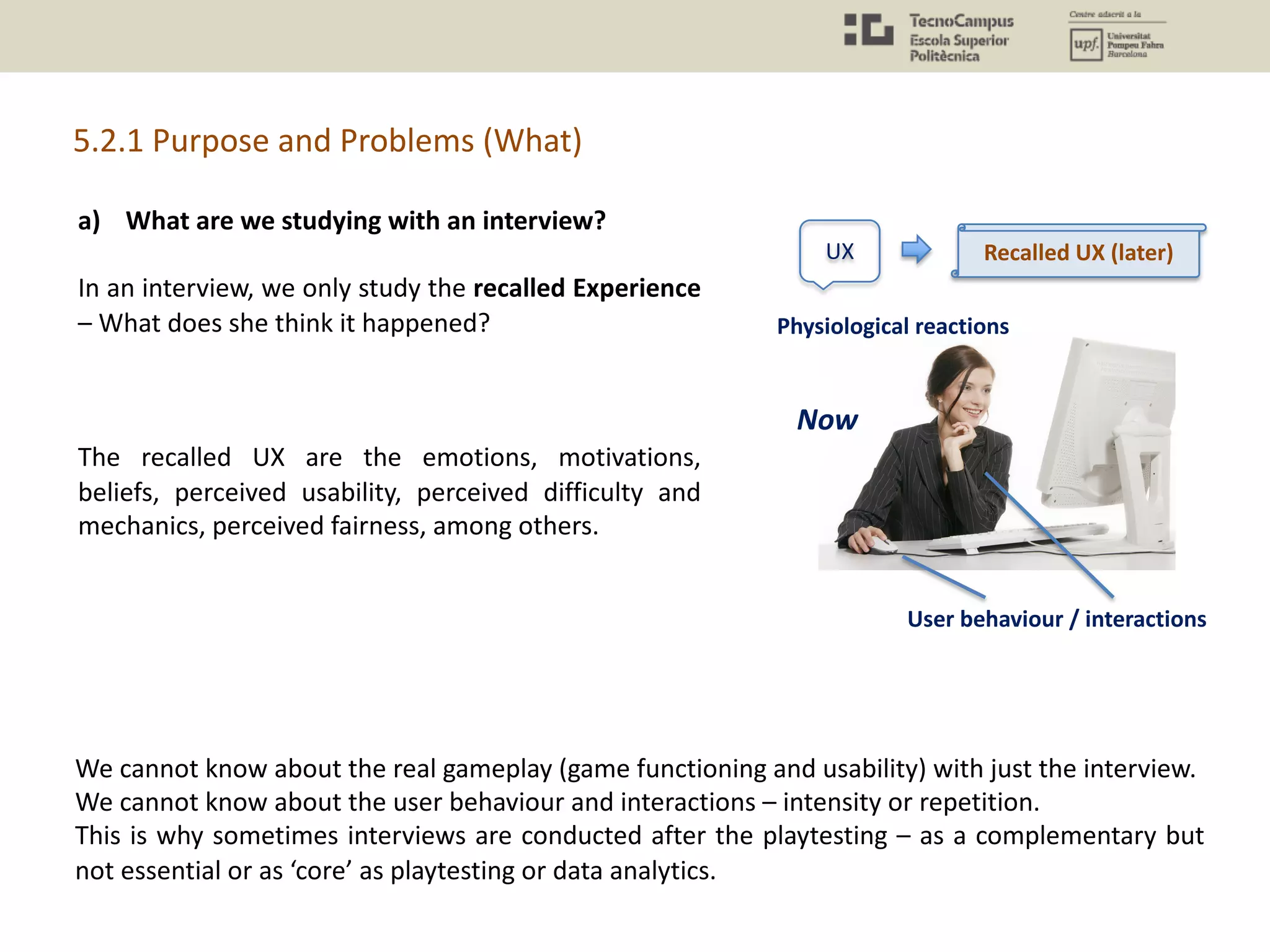 a) What are we studying with an interview?
In an interview, we only study the recalled Experience
– What does she think it happened?
The recalled UX are the emotions, motivations,
beliefs, perceived usability, perceived difficulty and
mechanics, perceived fairness, among others.
5.2.1 Purpose and Problems (What)
We cannot know about the real gameplay (game functioning and usability) with just the interview.
We cannot know about the user behaviour and interactions – intensity or repetition.
This is why sometimes interviews are conducted after the playtesting – as a complementary but
not essential or as ‘core’ as playtesting or data analytics.
UX
Physiological reactions
User behaviour / interactions
Now
Recalled UX (later)
 