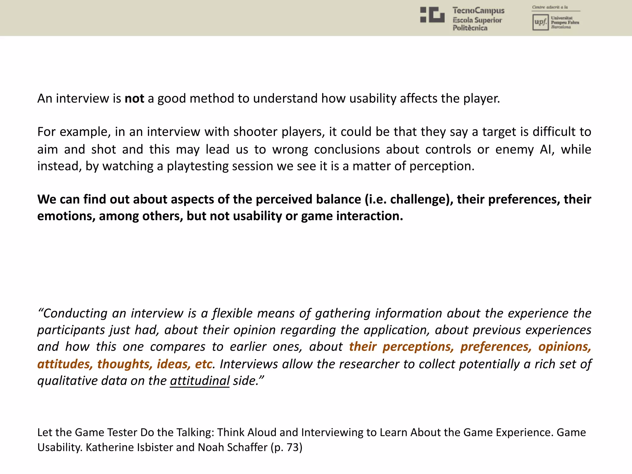 “Conducting an interview is a flexible means of gathering information about the experience the
participants just had, about their opinion regarding the application, about previous experiences
and how this one compares to earlier ones, about their perceptions, preferences, opinions,
attitudes, thoughts, ideas, etc. Interviews allow the researcher to collect potentially a rich set of
qualitative data on the attitudinal side.”
Let the Game Tester Do the Talking: Think Aloud and Interviewing to Learn About the Game Experience. Game
Usability. Katherine Isbister and Noah Schaffer (p. 73)
An interview is not a good method to understand how usability affects the player.
For example, in an interview with shooter players, it could be that they say a target is difficult to
aim and shot and this may lead us to wrong conclusions about controls or enemy AI, while
instead, by watching a playtesting session we see it is a matter of perception.
We can find out about aspects of the perceived balance (i.e. challenge), their preferences, their
emotions, among others, but not usability or game interaction.
 