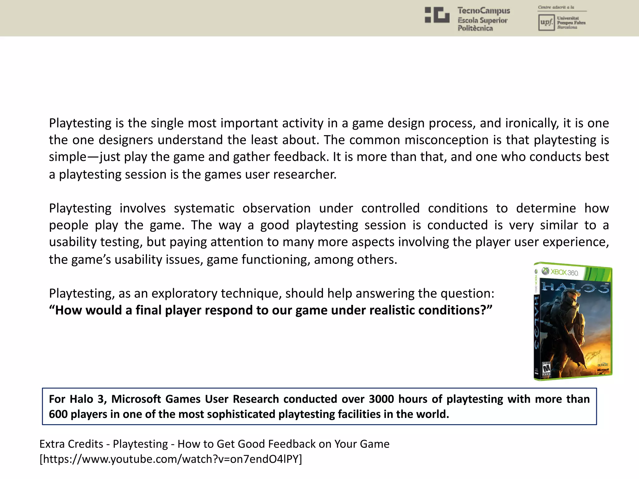 Playtesting is the single most important activity in a game design process, and ironically, it is one
the one designers understand the least about. The common misconception is that playtesting is
simple—just play the game and gather feedback. It is more than that, and one who conducts best
a playtesting session is the games user researcher.
Playtesting involves systematic observation under controlled conditions to determine how
people play the game. The way a good playtesting session is conducted is very similar to a
usability testing, but paying attention to many more aspects involving the player user experience,
the game’s usability issues, game functioning, among others.
Playtesting, as an exploratory technique, should help answering the question:
“How would a final player respond to our game under realistic conditions?”
Extra Credits - Playtesting - How to Get Good Feedback on Your Game
[https://www.youtube.com/watch?v=on7endO4lPY]
For Halo 3, Microsoft Games User Research conducted over 3000 hours of playtesting with more than
600 players in one of the most sophisticated playtesting facilities in the world.
 