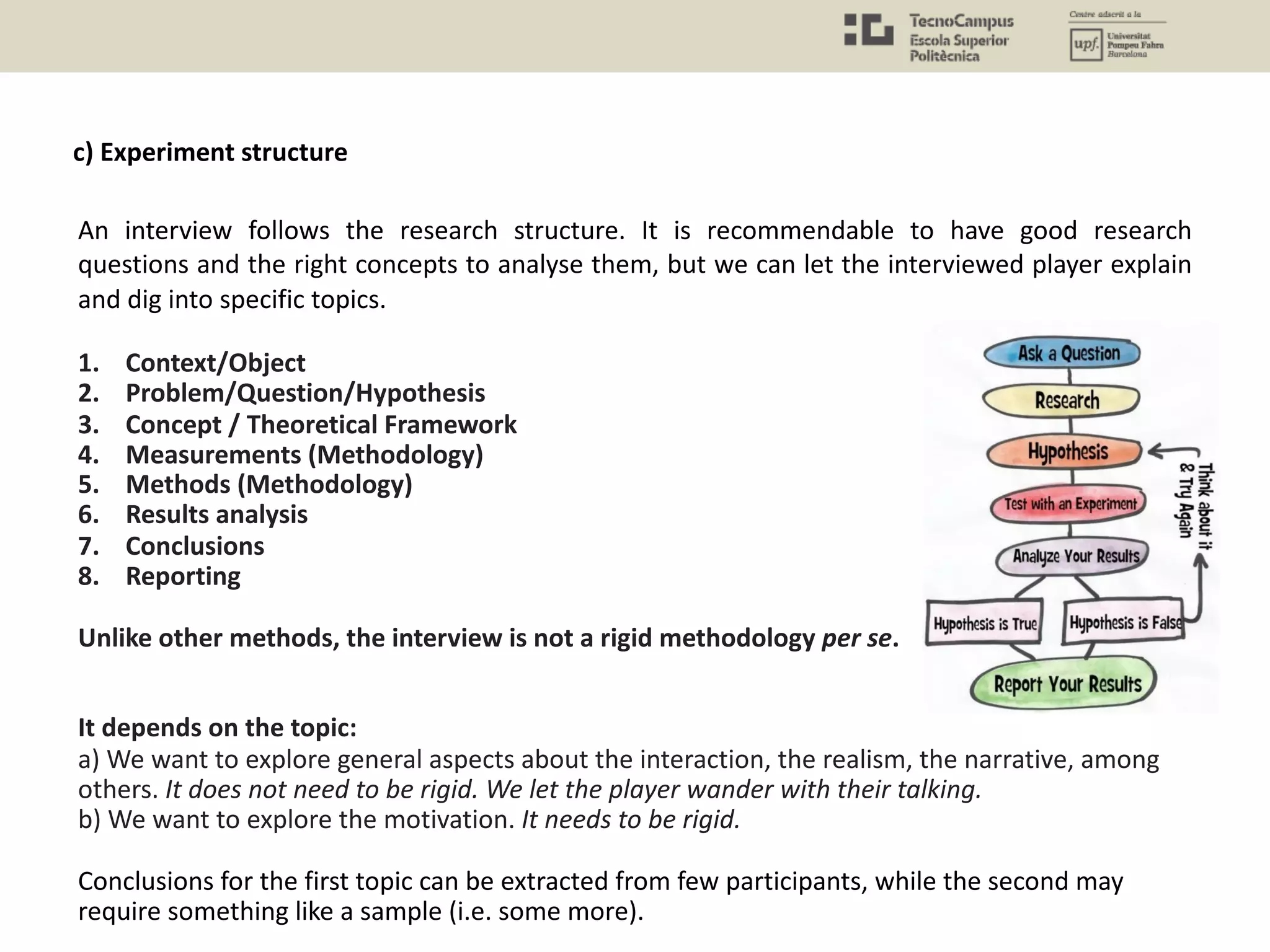 An interview follows the research structure. It is recommendable to have good research
questions and the right concepts to analyse them, but we can let the interviewed player explain
and dig into specific topics.
1. Context/Object
2. Problem/Question/Hypothesis
3. Concept / Theoretical Framework
4. Measurements (Methodology)
5. Methods (Methodology)
6. Results analysis
7. Conclusions
8. Reporting
Unlike other methods, the interview is not a rigid methodology per se.
It depends on the topic:
a) We want to explore general aspects about the interaction, the realism, the narrative, among
others. It does not need to be rigid. We let the player wander with their talking.
b) We want to explore the motivation. It needs to be rigid.
Conclusions for the first topic can be extracted from few participants, while the second may
require something like a sample (i.e. some more).
c) Experiment structure
 