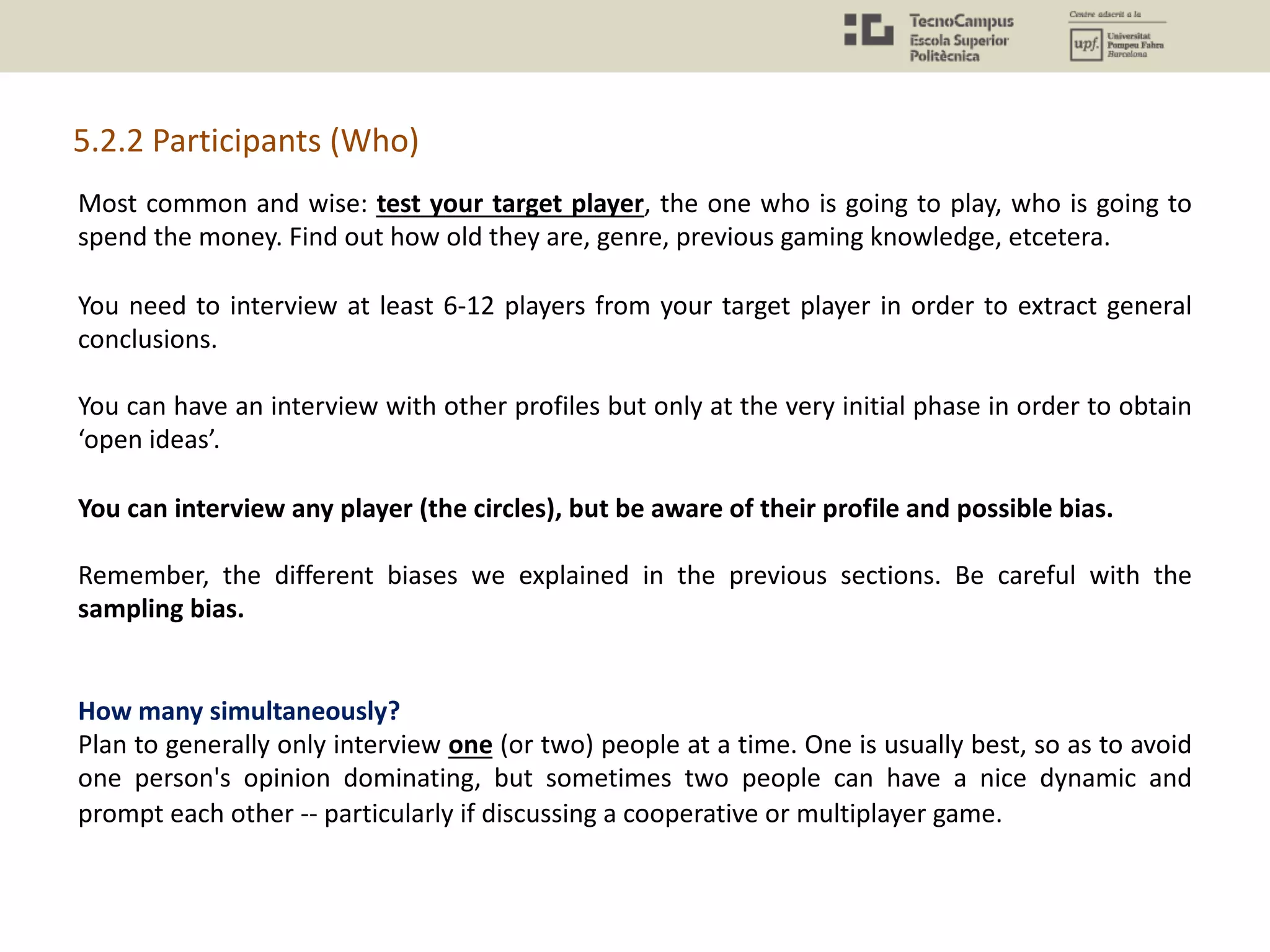 Most common and wise: test your target player, the one who is going to play, who is going to
spend the money. Find out how old they are, genre, previous gaming knowledge, etcetera.
You need to interview at least 6-12 players from your target player in order to extract general
conclusions.
You can have an interview with other profiles but only at the very initial phase in order to obtain
‘open ideas’.
You can interview any player (the circles), but be aware of their profile and possible bias.
Remember, the different biases we explained in the previous sections. Be careful with the
sampling bias.
How many simultaneously?
Plan to generally only interview one (or two) people at a time. One is usually best, so as to avoid
one person's opinion dominating, but sometimes two people can have a nice dynamic and
prompt each other -- particularly if discussing a cooperative or multiplayer game.
5.2.2 Participants (Who)
 