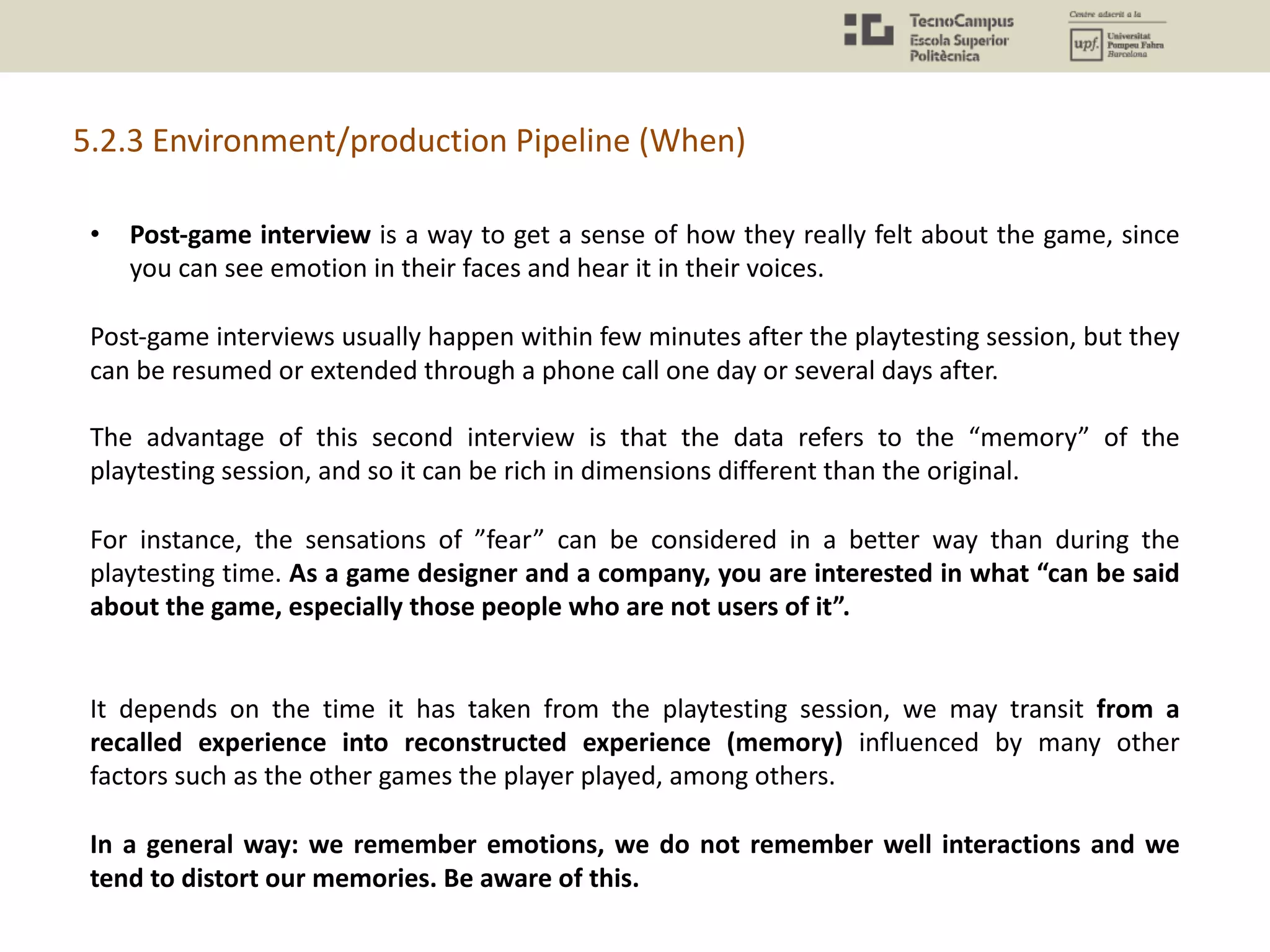 5.2.3 Environment/production Pipeline (When)
• Post-game interview is a way to get a sense of how they really felt about the game, since
you can see emotion in their faces and hear it in their voices.
Post-game interviews usually happen within few minutes after the playtesting session, but they
can be resumed or extended through a phone call one day or several days after.
The advantage of this second interview is that the data refers to the “memory” of the
playtesting session, and so it can be rich in dimensions different than the original.
For instance, the sensations of ”fear” can be considered in a better way than during the
playtesting time. As a game designer and a company, you are interested in what “can be said
about the game, especially those people who are not users of it”.
It depends on the time it has taken from the playtesting session, we may transit from a
recalled experience into reconstructed experience (memory) influenced by many other
factors such as the other games the player played, among others.
In a general way: we remember emotions, we do not remember well interactions and we
tend to distort our memories. Be aware of this.
 