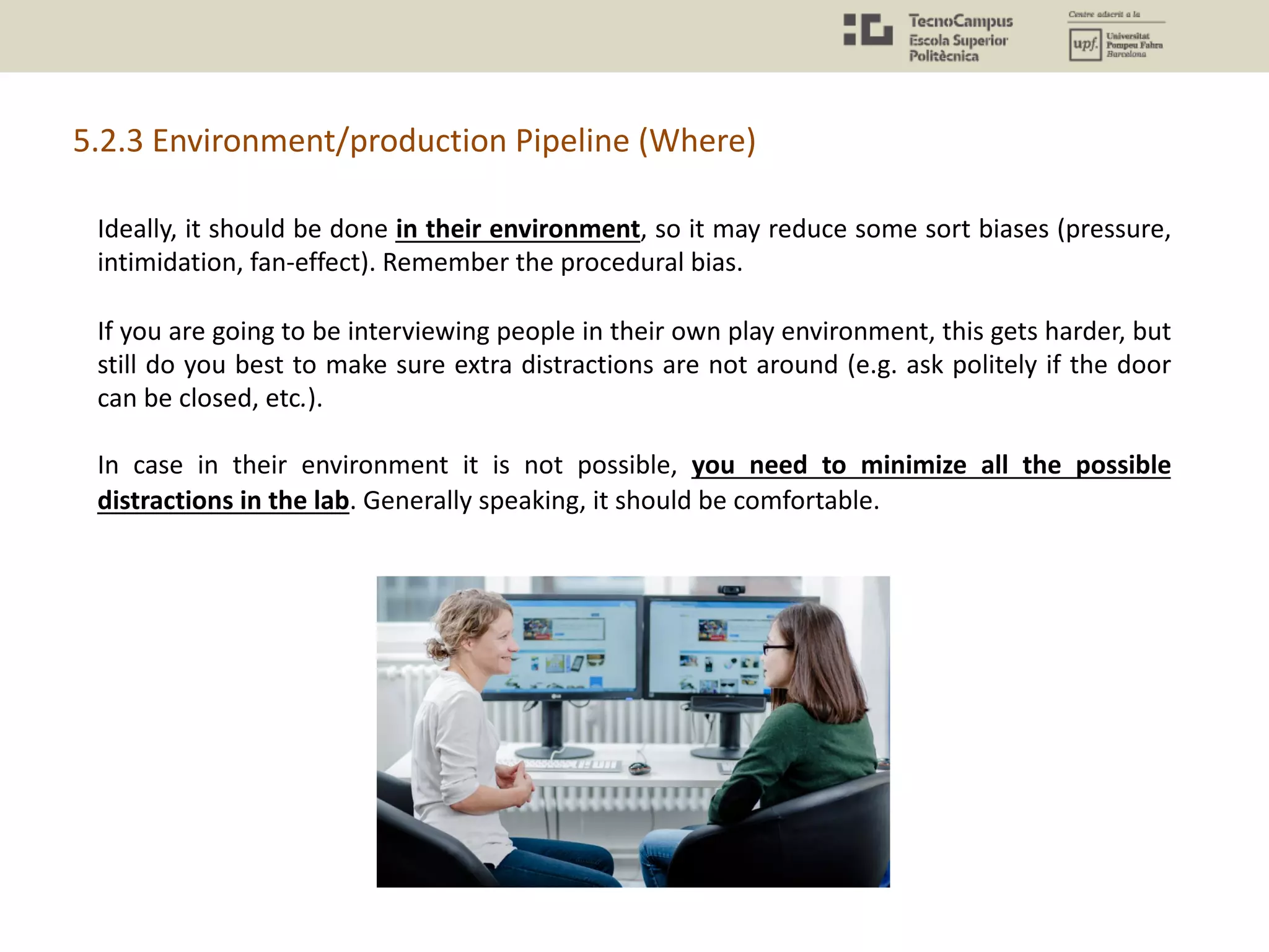 5.2.3 Environment/production Pipeline (Where)
Ideally, it should be done in their environment, so it may reduce some sort biases (pressure,
intimidation, fan-effect). Remember the procedural bias.
If you are going to be interviewing people in their own play environment, this gets harder, but
still do you best to make sure extra distractions are not around (e.g. ask politely if the door
can be closed, etc.).
In case in their environment it is not possible, you need to minimize all the possible
distractions in the lab. Generally speaking, it should be comfortable.
 