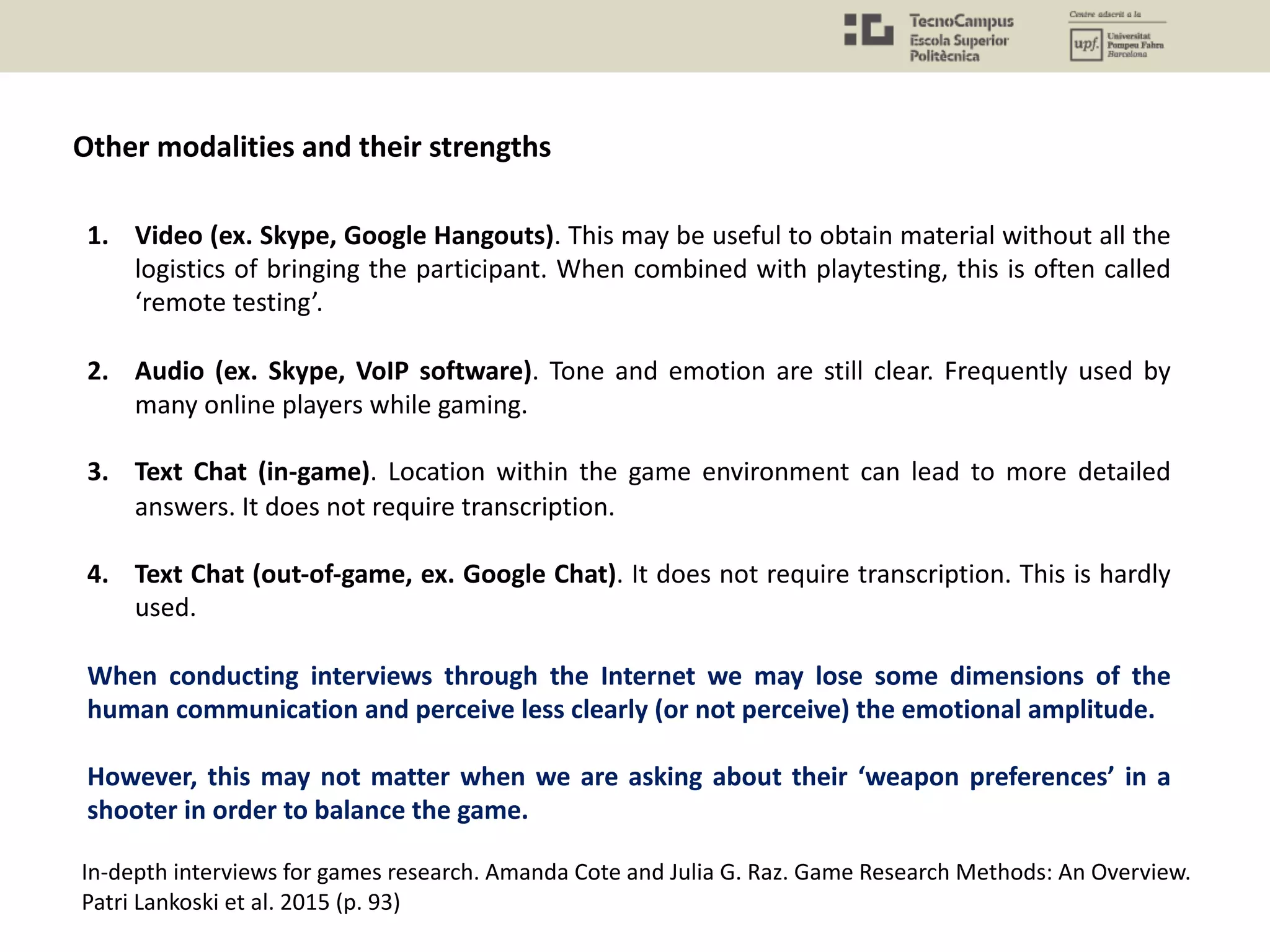 Other modalities and their strengths
1. Video (ex. Skype, Google Hangouts). This may be useful to obtain material without all the
logistics of bringing the participant. When combined with playtesting, this is often called
‘remote testing’.
2. Audio (ex. Skype, VoIP software). Tone and emotion are still clear. Frequently used by
many online players while gaming.
3. Text Chat (in-game). Location within the game environment can lead to more detailed
answers. It does not require transcription.
4. Text Chat (out-of-game, ex. Google Chat). It does not require transcription. This is hardly
used.
When conducting interviews through the Internet we may lose some dimensions of the
human communication and perceive less clearly (or not perceive) the emotional amplitude.
However, this may not matter when we are asking about their ‘weapon preferences’ in a
shooter in order to balance the game.
In-depth interviews for games research. Amanda Cote and Julia G. Raz. Game Research Methods: An Overview.
Patri Lankoski et al. 2015 (p. 93)
 