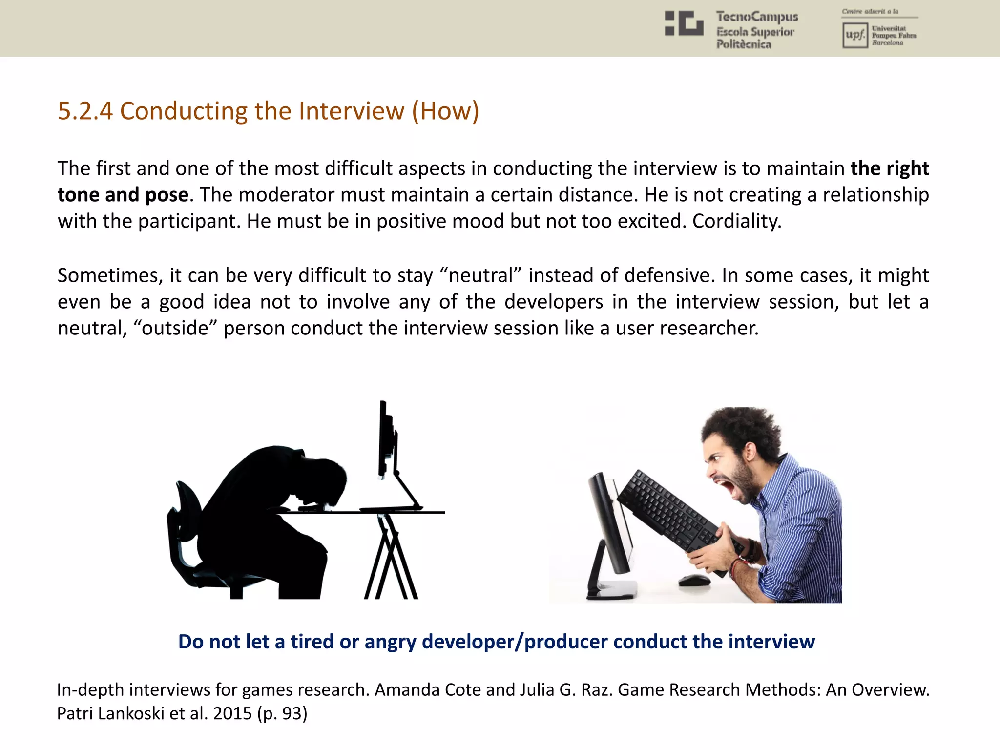 5.2.4 Conducting the Interview (How)
In-depth interviews for games research. Amanda Cote and Julia G. Raz. Game Research Methods: An Overview.
Patri Lankoski et al. 2015 (p. 93)
The first and one of the most difficult aspects in conducting the interview is to maintain the right
tone and pose. The moderator must maintain a certain distance. He is not creating a relationship
with the participant. He must be in positive mood but not too excited. Cordiality.
Sometimes, it can be very difficult to stay “neutral” instead of defensive. In some cases, it might
even be a good idea not to involve any of the developers in the interview session, but let a
neutral, “outside” person conduct the interview session like a user researcher.
Do not let a tired or angry developer/producer conduct the interview
 