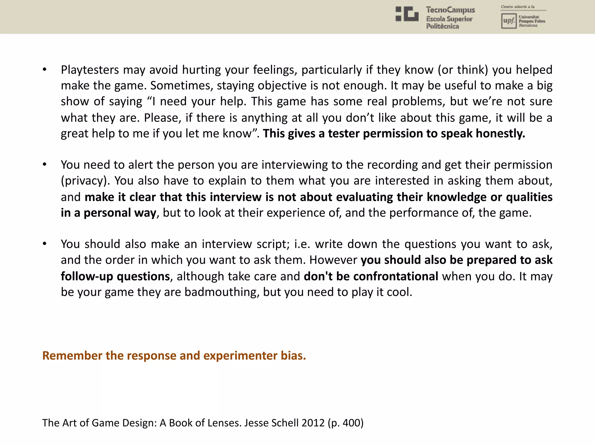 • Playtesters may avoid hurting your feelings, particularly if they know (or think) you helped
make the game. Sometimes, staying objective is not enough. It may be useful to make a big
show of saying “I need your help. This game has some real problems, but we’re not sure
what they are. Please, if there is anything at all you don’t like about this game, it will be a
great help to me if you let me know”. This gives a tester permission to speak honestly.
• You need to alert the person you are interviewing to the recording and get their permission
(privacy). You also have to explain to them what you are interested in asking them about,
and make it clear that this interview is not about evaluating their knowledge or qualities
in a personal way, but to look at their experience of, and the performance of, the game.
• You should also make an interview script; i.e. write down the questions you want to ask,
and the order in which you want to ask them. However you should also be prepared to ask
follow-up questions, although take care and don't be confrontational when you do. It may
be your game they are badmouthing, but you need to play it cool.
Remember the response and experimenter bias.
The Art of Game Design: A Book of Lenses. Jesse Schell 2012 (p. 400)
 