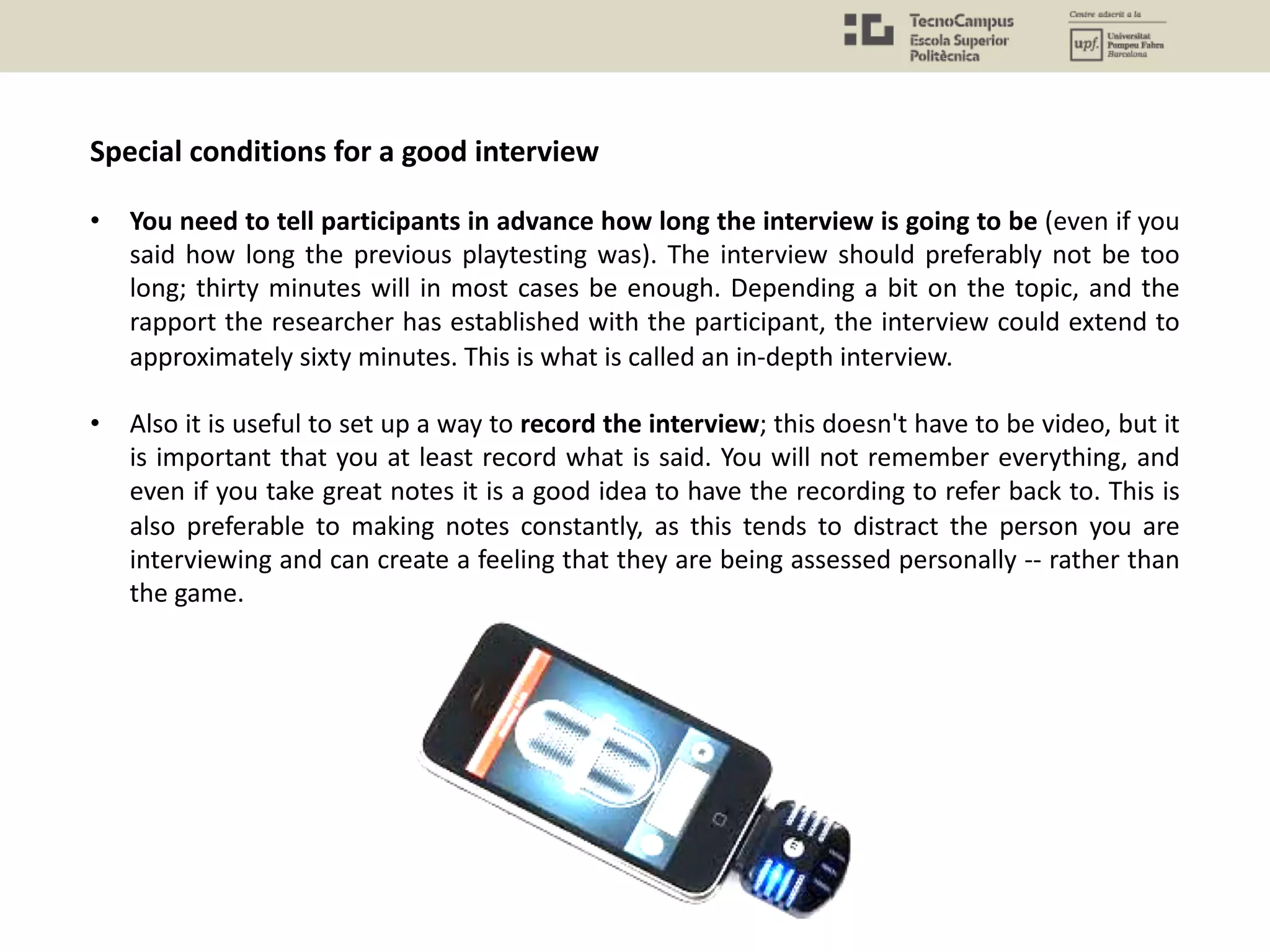 Special conditions for a good interview
• You need to tell participants in advance how long the interview is going to be (even if you
said how long the previous playtesting was). The interview should preferably not be too
long; thirty minutes will in most cases be enough. Depending a bit on the topic, and the
rapport the researcher has established with the participant, the interview could extend to
approximately sixty minutes. This is what is called an in-depth interview.
• Also it is useful to set up a way to record the interview; this doesn't have to be video, but it
is important that you at least record what is said. You will not remember everything, and
even if you take great notes it is a good idea to have the recording to refer back to. This is
also preferable to making notes constantly, as this tends to distract the person you are
interviewing and can create a feeling that they are being assessed personally -- rather than
the game.
 