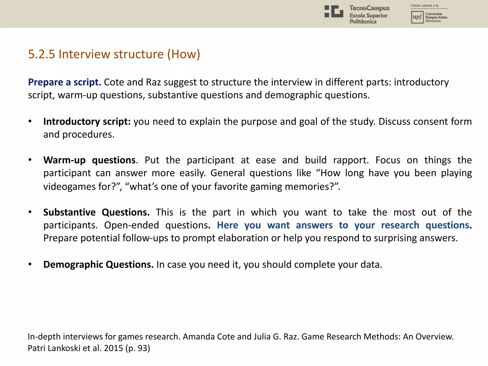 5.2.5 Interview structure (How)
In-depth interviews for games research. Amanda Cote and Julia G. Raz. Game Research Methods: An Overview.
Patri Lankoski et al. 2015 (p. 93)
Prepare a script. Cote and Raz suggest to structure the interview in different parts: introductory
script, warm-up questions, substantive questions and demographic questions.
• Introductory script: you need to explain the purpose and goal of the study. Discuss consent form
and procedures.
• Warm-up questions. Put the participant at ease and build rapport. Focus on things the
participant can answer more easily. General questions like “How long have you been playing
videogames for?”, “what’s one of your favorite gaming memories?”.
• Substantive Questions. This is the part in which you want to take the most out of the
participants. Open-ended questions. Here you want answers to your research questions.
Prepare potential follow-ups to prompt elaboration or help you respond to surprising answers.
• Demographic Questions. In case you need it, you should complete your data.
 