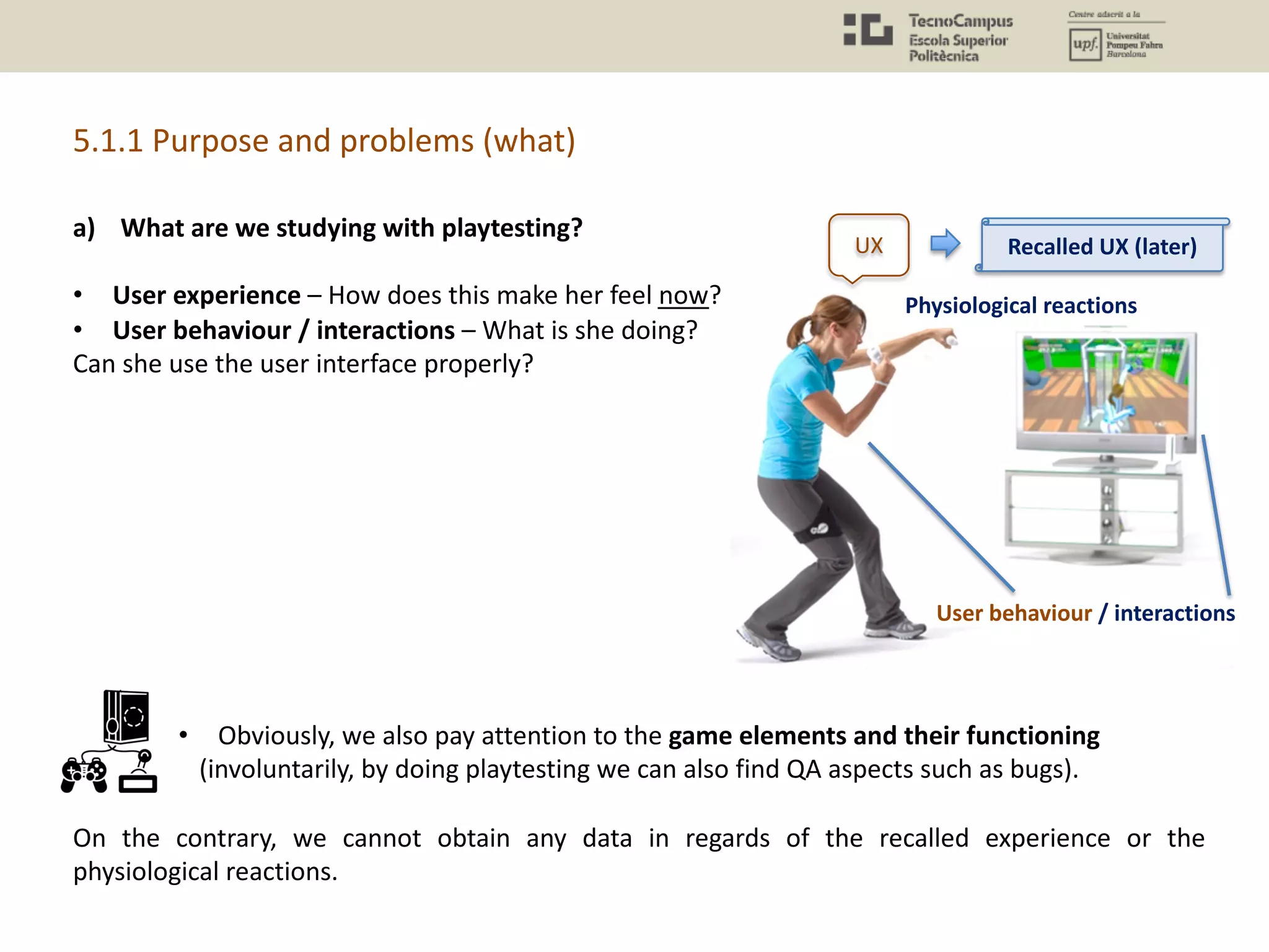 a) What are we studying with playtesting?
• User experience – How does this make her feel now?
• User behaviour / interactions – What is she doing?
Can she use the user interface properly?
• Obviously, we also pay attention to the game elements and their functioning
(involuntarily, by doing playtesting we can also find QA aspects such as bugs).
On the contrary, we cannot obtain any data in regards of the recalled experience or the
physiological reactions.
5.1.1 Purpose and problems (what)
UX
Physiological reactions
User behaviour / interactions
Recalled UX (later)
 