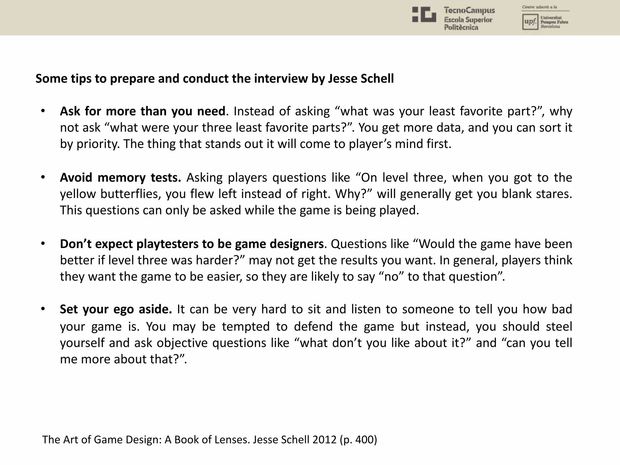 Some tips to prepare and conduct the interview by Jesse Schell
The Art of Game Design: A Book of Lenses. Jesse Schell 2012 (p. 400)
• Ask for more than you need. Instead of asking “what was your least favorite part?”, why
not ask “what were your three least favorite parts?”. You get more data, and you can sort it
by priority. The thing that stands out it will come to player’s mind first.
• Avoid memory tests. Asking players questions like “On level three, when you got to the
yellow butterflies, you flew left instead of right. Why?” will generally get you blank stares.
This questions can only be asked while the game is being played.
• Don’t expect playtesters to be game designers. Questions like “Would the game have been
better if level three was harder?” may not get the results you want. In general, players think
they want the game to be easier, so they are likely to say “no” to that question”.
• Set your ego aside. It can be very hard to sit and listen to someone to tell you how bad
your game is. You may be tempted to defend the game but instead, you should steel
yourself and ask objective questions like “what don’t you like about it?” and “can you tell
me more about that?”.
 
