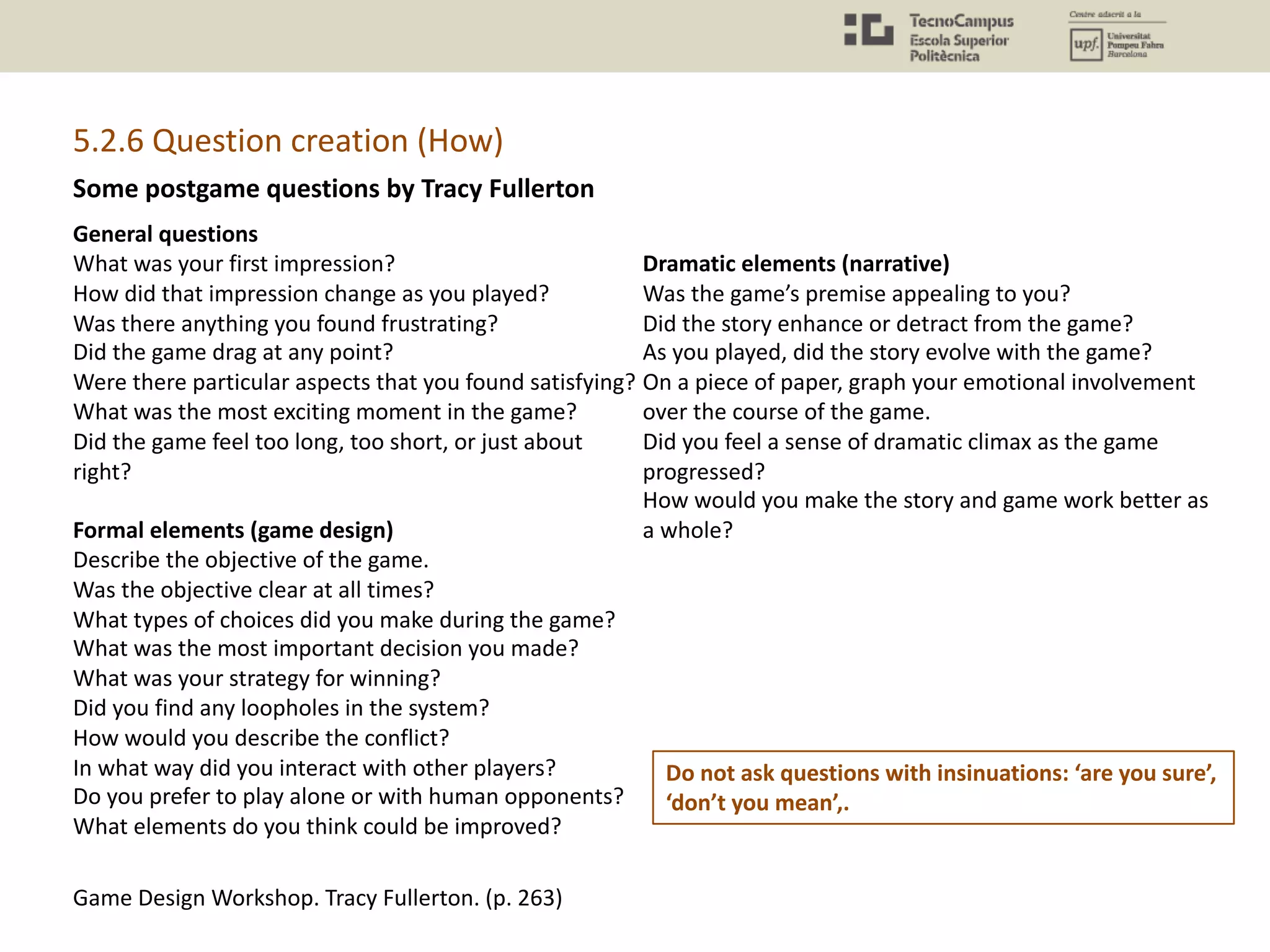 Some postgame questions by Tracy Fullerton
General questions
What was your first impression?
How did that impression change as you played?
Was there anything you found frustrating?
Did the game drag at any point?
Were there particular aspects that you found satisfying?
What was the most exciting moment in the game?
Did the game feel too long, too short, or just about
right?
Formal elements (game design)
Describe the objective of the game.
Was the objective clear at all times?
What types of choices did you make during the game?
What was the most important decision you made?
What was your strategy for winning?
Did you find any loopholes in the system?
How would you describe the conflict?
In what way did you interact with other players?
Do you prefer to play alone or with human opponents?
What elements do you think could be improved?
Dramatic elements (narrative)
Was the game’s premise appealing to you?
Did the story enhance or detract from the game?
As you played, did the story evolve with the game?
On a piece of paper, graph your emotional involvement
over the course of the game.
Did you feel a sense of dramatic climax as the game
progressed?
How would you make the story and game work better as
a whole?
Game Design Workshop. Tracy Fullerton. (p. 263)
5.2.6 Question creation (How)
Do not ask questions with insinuations: ‘are you sure’,
‘don’t you mean’,.
 