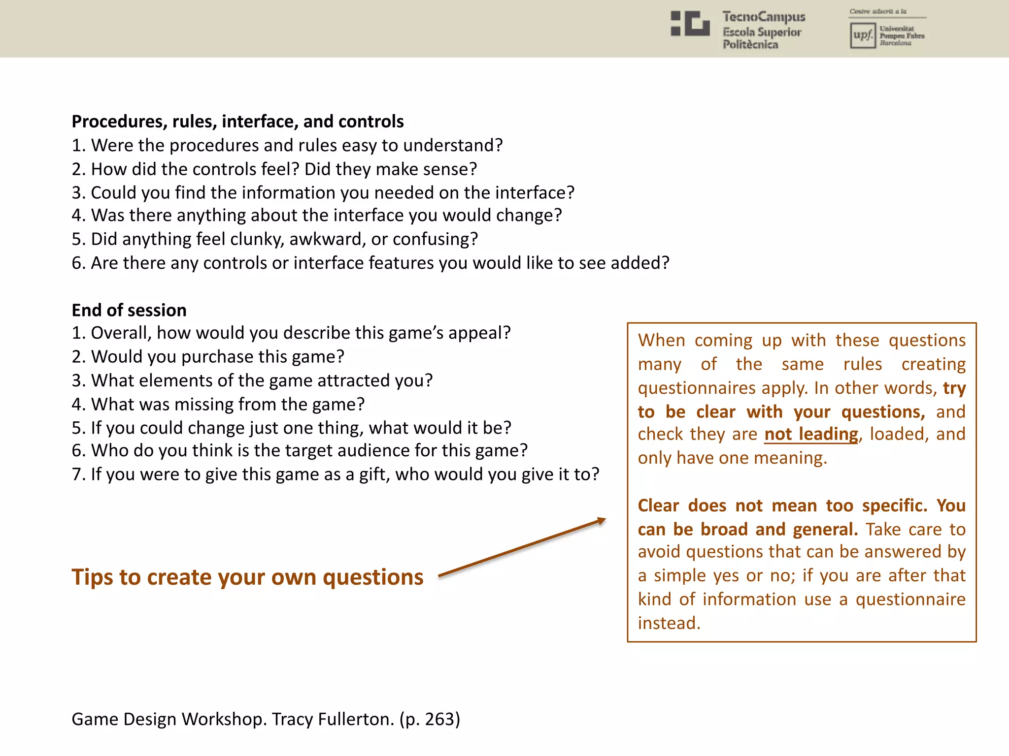 Procedures, rules, interface, and controls
1. Were the procedures and rules easy to understand?
2. How did the controls feel? Did they make sense?
3. Could you find the information you needed on the interface?
4. Was there anything about the interface you would change?
5. Did anything feel clunky, awkward, or confusing?
6. Are there any controls or interface features you would like to see added?
End of session
1. Overall, how would you describe this game’s appeal?
2. Would you purchase this game?
3. What elements of the game attracted you?
4. What was missing from the game?
5. If you could change just one thing, what would it be?
6. Who do you think is the target audience for this game?
7. If you were to give this game as a gift, who would you give it to?
Game Design Workshop. Tracy Fullerton. (p. 263)
When coming up with these questions
many of the same rules creating
questionnaires apply. In other words, try
to be clear with your questions, and
check they are not leading, loaded, and
only have one meaning.
Clear does not mean too specific. You
can be broad and general. Take care to
avoid questions that can be answered by
a simple yes or no; if you are after that
kind of information use a questionnaire
instead.
Tips to create your own questions
 