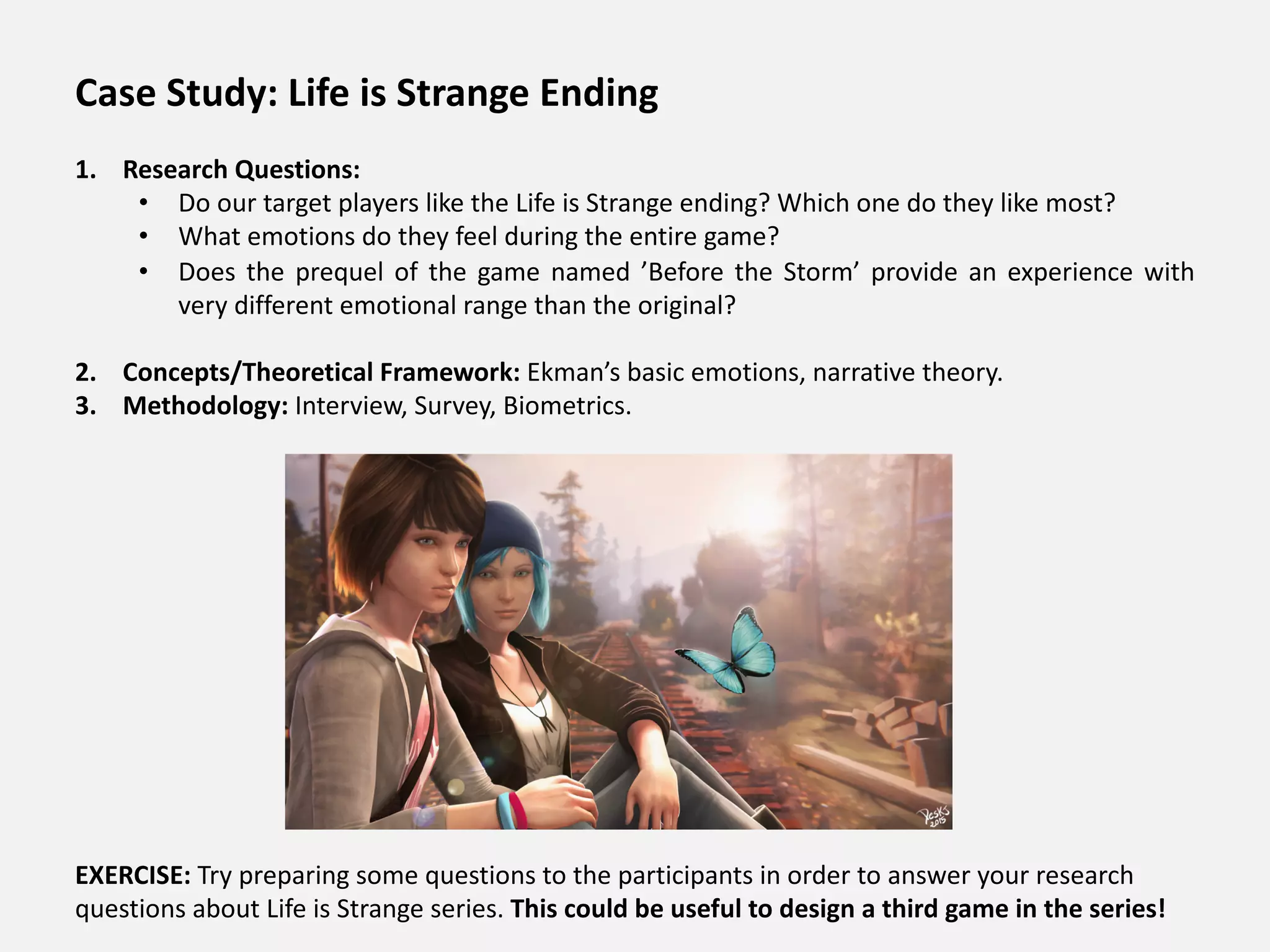 Case Study: Life is Strange Ending
1. Research Questions:
• Do our target players like the Life is Strange ending? Which one do they like most?
• What emotions do they feel during the entire game?
• Does the prequel of the game named ’Before the Storm’ provide an experience with
very different emotional range than the original?
2. Concepts/Theoretical Framework: Ekman’s basic emotions, narrative theory.
3. Methodology: Interview, Survey, Biometrics.
EXERCISE: Try preparing some questions to the participants in order to answer your research
questions about Life is Strange series. This could be useful to design a third game in the series!
 