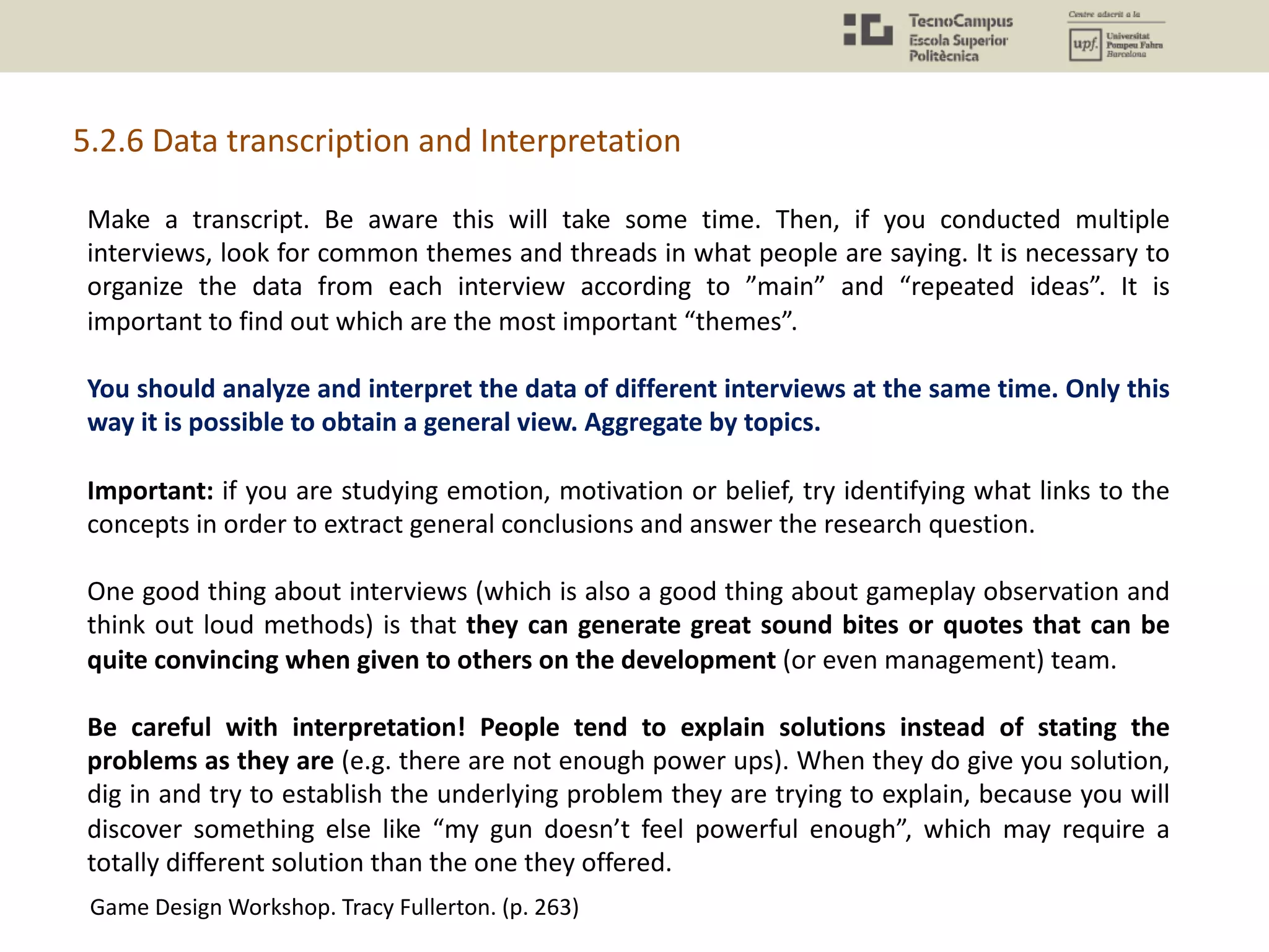 5.2.6 Data transcription and Interpretation
Make a transcript. Be aware this will take some time. Then, if you conducted multiple
interviews, look for common themes and threads in what people are saying. It is necessary to
organize the data from each interview according to ”main” and “repeated ideas”. It is
important to find out which are the most important “themes”.
You should analyze and interpret the data of different interviews at the same time. Only this
way it is possible to obtain a general view. Aggregate by topics.
Important: if you are studying emotion, motivation or belief, try identifying what links to the
concepts in order to extract general conclusions and answer the research question.
One good thing about interviews (which is also a good thing about gameplay observation and
think out loud methods) is that they can generate great sound bites or quotes that can be
quite convincing when given to others on the development (or even management) team.
Be careful with interpretation! People tend to explain solutions instead of stating the
problems as they are (e.g. there are not enough power ups). When they do give you solution,
dig in and try to establish the underlying problem they are trying to explain, because you will
discover something else like “my gun doesn’t feel powerful enough”, which may require a
totally different solution than the one they offered.
Game Design Workshop. Tracy Fullerton. (p. 263)
 