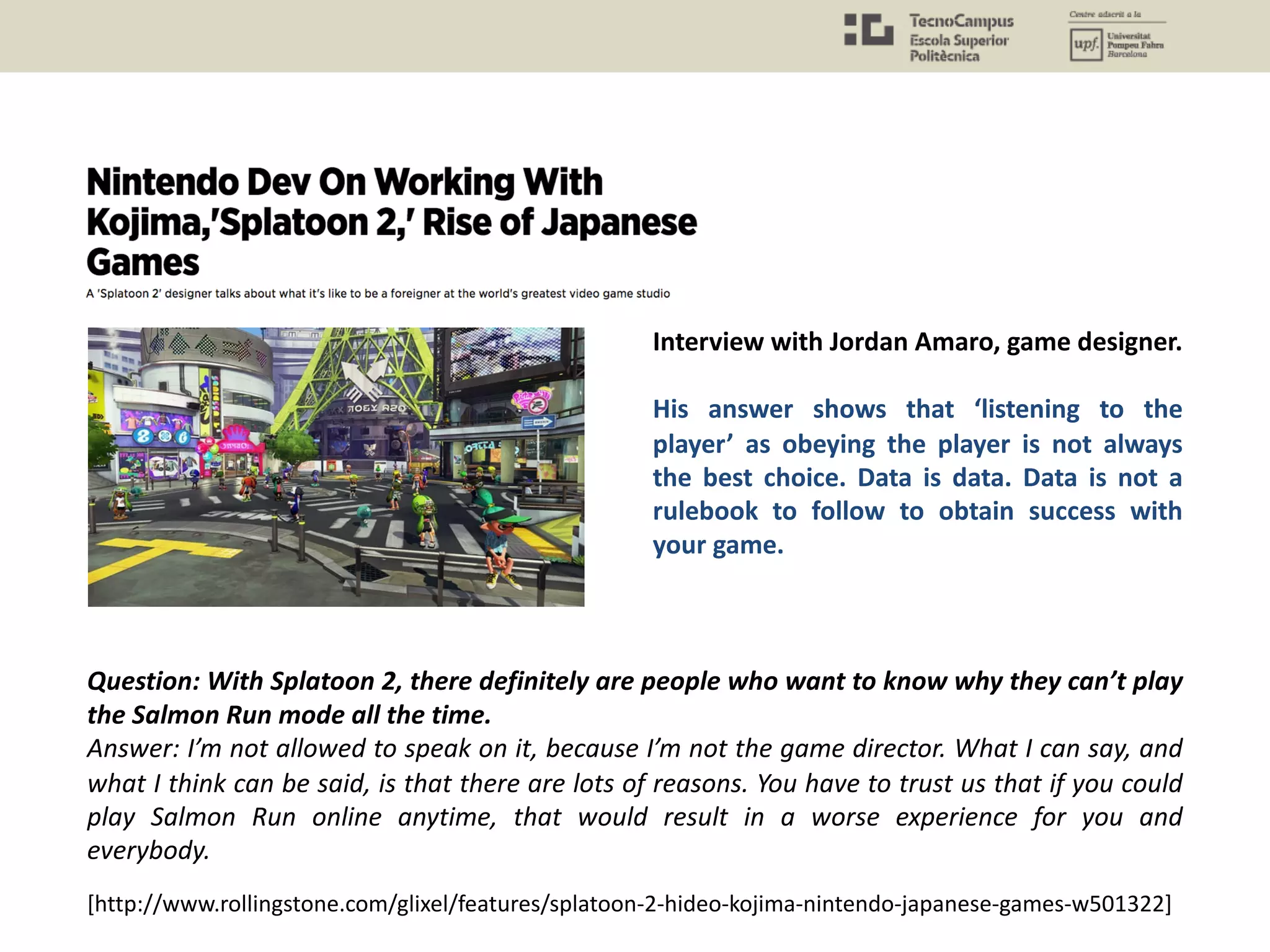 [http://www.rollingstone.com/glixel/features/splatoon-2-hideo-kojima-nintendo-japanese-games-w501322]
Question: With Splatoon 2, there definitely are people who want to know why they can’t play
the Salmon Run mode all the time.
Answer: I’m not allowed to speak on it, because I’m not the game director. What I can say, and
what I think can be said, is that there are lots of reasons. You have to trust us that if you could
play Salmon Run online anytime, that would result in a worse experience for you and
everybody.
Interview with Jordan Amaro, game designer.
His answer shows that ‘listening to the
player’ as obeying the player is not always
the best choice. Data is data. Data is not a
rulebook to follow to obtain success with
your game.
 