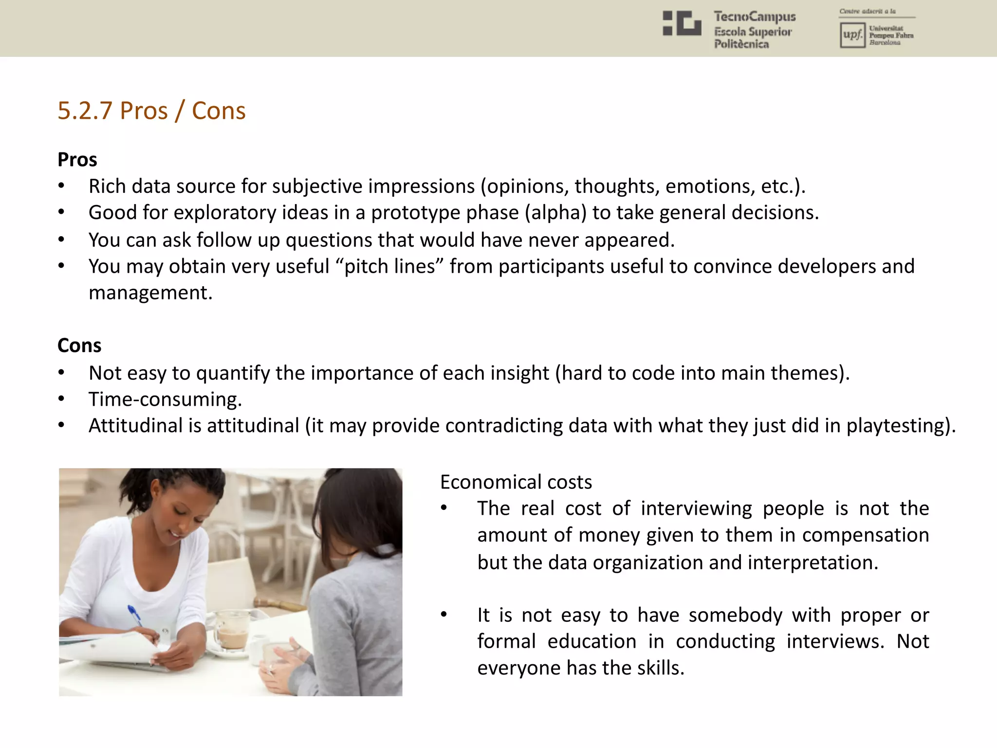 5.2.7 Pros / Cons
Pros
• Rich data source for subjective impressions (opinions, thoughts, emotions, etc.).
• Good for exploratory ideas in a prototype phase (alpha) to take general decisions.
• You can ask follow up questions that would have never appeared.
• You may obtain very useful “pitch lines” from participants useful to convince developers and
management.
Cons
• Not easy to quantify the importance of each insight (hard to code into main themes).
• Time-consuming.
• Attitudinal is attitudinal (it may provide contradicting data with what they just did in playtesting).
Economical costs
• The real cost of interviewing people is not the
amount of money given to them in compensation
but the data organization and interpretation.
• It is not easy to have somebody with proper or
formal education in conducting interviews. Not
everyone has the skills.
 