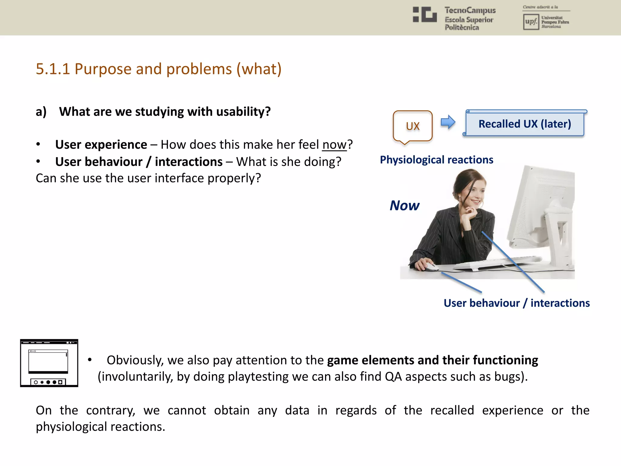 a) What are we studying with usability?
• User experience – How does this make her feel now?
• User behaviour / interactions – What is she doing?
Can she use the user interface properly?
• Obviously, we also pay attention to the game elements and their functioning
(involuntarily, by doing playtesting we can also find QA aspects such as bugs).
On the contrary, we cannot obtain any data in regards of the recalled experience or the
physiological reactions.
5.1.1 Purpose and problems (what)
Physiological reactions
User behaviour / interactions
Recalled UX (later)
Now
UX
 