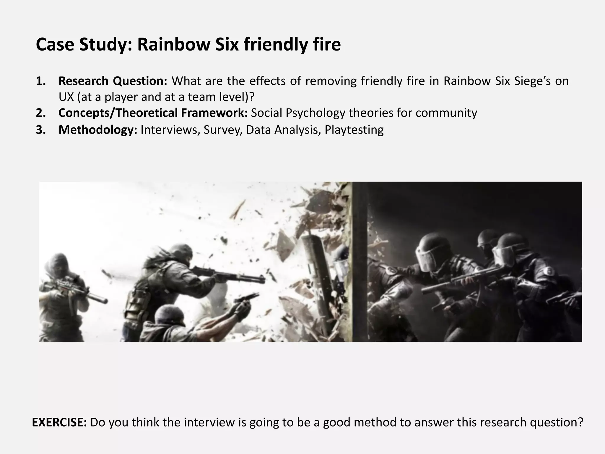 Case Study: Rainbow Six friendly fire
1. Research Question: What are the effects of removing friendly fire in Rainbow Six Siege’s on
UX (at a player and at a team level)?
2. Concepts/Theoretical Framework: Social Psychology theories for community
3. Methodology: Interviews, Survey, Data Analysis, Playtesting
EXERCISE: Do you think the interview is going to be a good method to answer this research question?
 