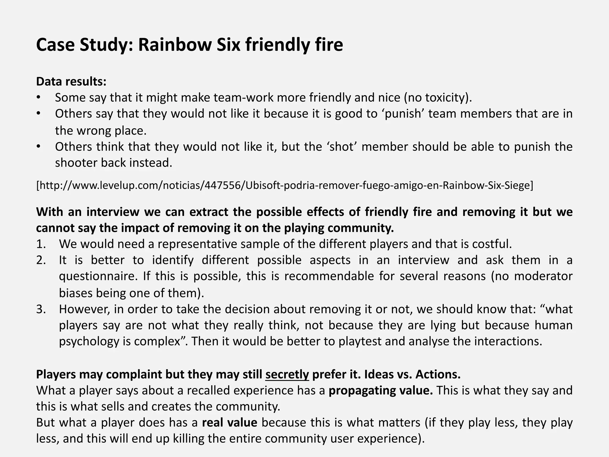 Case Study: Rainbow Six friendly fire
Data results:
• Some say that it might make team-work more friendly and nice (no toxicity).
• Others say that they would not like it because it is good to ‘punish’ team members that are in
the wrong place.
• Others think that they would not like it, but the ‘shot’ member should be able to punish the
shooter back instead.
With an interview we can extract the possible effects of friendly fire and removing it but we
cannot say the impact of removing it on the playing community.
1. We would need a representative sample of the different players and that is costful.
2. It is better to identify different possible aspects in an interview and ask them in a
questionnaire. If this is possible, this is recommendable for several reasons (no moderator
biases being one of them).
3. However, in order to take the decision about removing it or not, we should know that: “what
players say are not what they really think, not because they are lying but because human
psychology is complex”. Then it would be better to playtest and analyse the interactions.
Players may complaint but they may still secretly prefer it. Ideas vs. Actions.
What a player says about a recalled experience has a propagating value. This is what they say and
this is what sells and creates the community.
But what a player does has a real value because this is what matters (if they play less, they play
less, and this will end up killing the entire community user experience).
[http://www.levelup.com/noticias/447556/Ubisoft-podria-remover-fuego-amigo-en-Rainbow-Six-Siege]
 