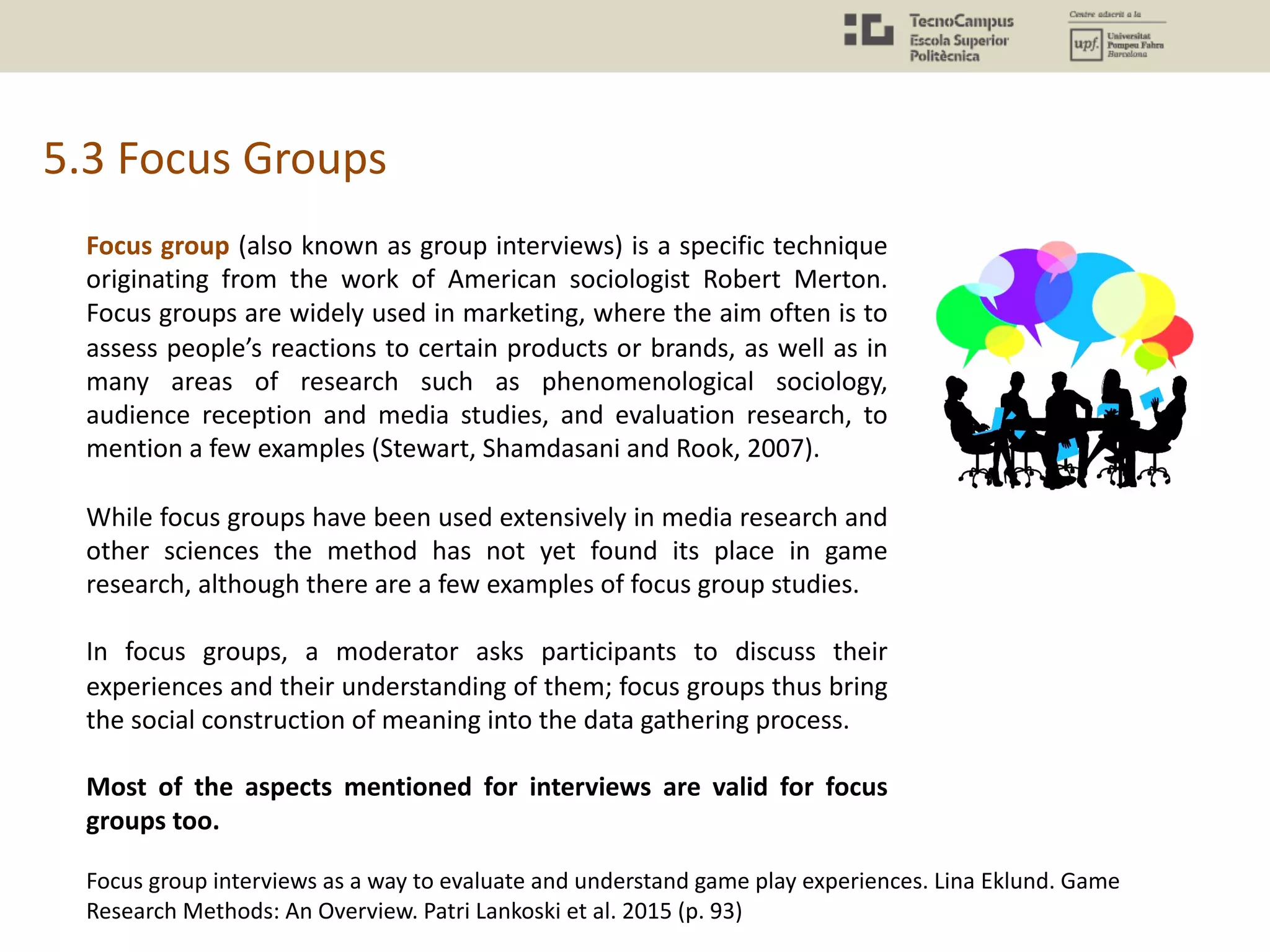 5.3 Focus Groups
Focus group (also known as group interviews) is a specific technique
originating from the work of American sociologist Robert Merton.
Focus groups are widely used in marketing, where the aim often is to
assess people’s reactions to certain products or brands, as well as in
many areas of research such as phenomenological sociology,
audience reception and media studies, and evaluation research, to
mention a few examples (Stewart, Shamdasani and Rook, 2007).
While focus groups have been used extensively in media research and
other sciences the method has not yet found its place in game
research, although there are a few examples of focus group studies.
In focus groups, a moderator asks participants to discuss their
experiences and their understanding of them; focus groups thus bring
the social construction of meaning into the data gathering process.
Most of the aspects mentioned for interviews are valid for focus
groups too.
Focus group interviews as a way to evaluate and understand game play experiences. Lina Eklund. Game
Research Methods: An Overview. Patri Lankoski et al. 2015 (p. 93)
 