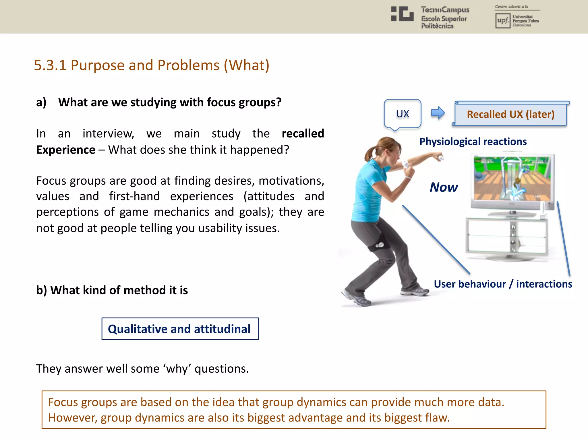 5.3.1 Purpose and Problems (What)
Focus groups are based on the idea that group dynamics can provide much more data.
However, group dynamics are also its biggest advantage and its biggest flaw.
a) What are we studying with focus groups?
In an interview, we main study the recalled
Experience – What does she think it happened?
Focus groups are good at finding desires, motivations,
values and first-hand experiences (attitudes and
perceptions of game mechanics and goals); they are
not good at people telling you usability issues.
b) What kind of method it is
They answer well some ‘why’ questions.
Qualitative and attitudinal
UX
Physiological reactions
User behaviour / interactions
Recalled UX (later)
Now
 