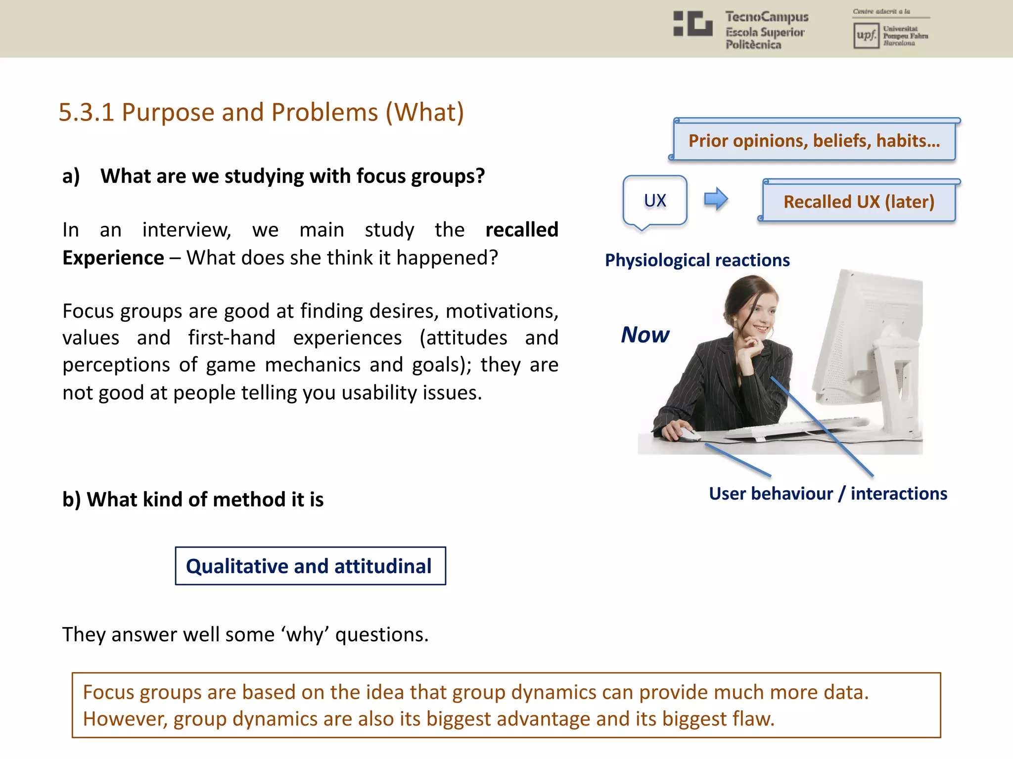 5.3.1 Purpose and Problems (What)
Focus groups are based on the idea that group dynamics can provide much more data.
However, group dynamics are also its biggest advantage and its biggest flaw.
a) What are we studying with focus groups?
In an interview, we main study the recalled
Experience – What does she think it happened?
Focus groups are good at finding desires, motivations,
values and first-hand experiences (attitudes and
perceptions of game mechanics and goals); they are
not good at people telling you usability issues.
b) What kind of method it is
They answer well some ‘why’ questions.
Qualitative and attitudinal
UX
Physiological reactions
User behaviour / interactions
Now
Recalled UX (later)
Prior opinions, beliefs, habits…
 