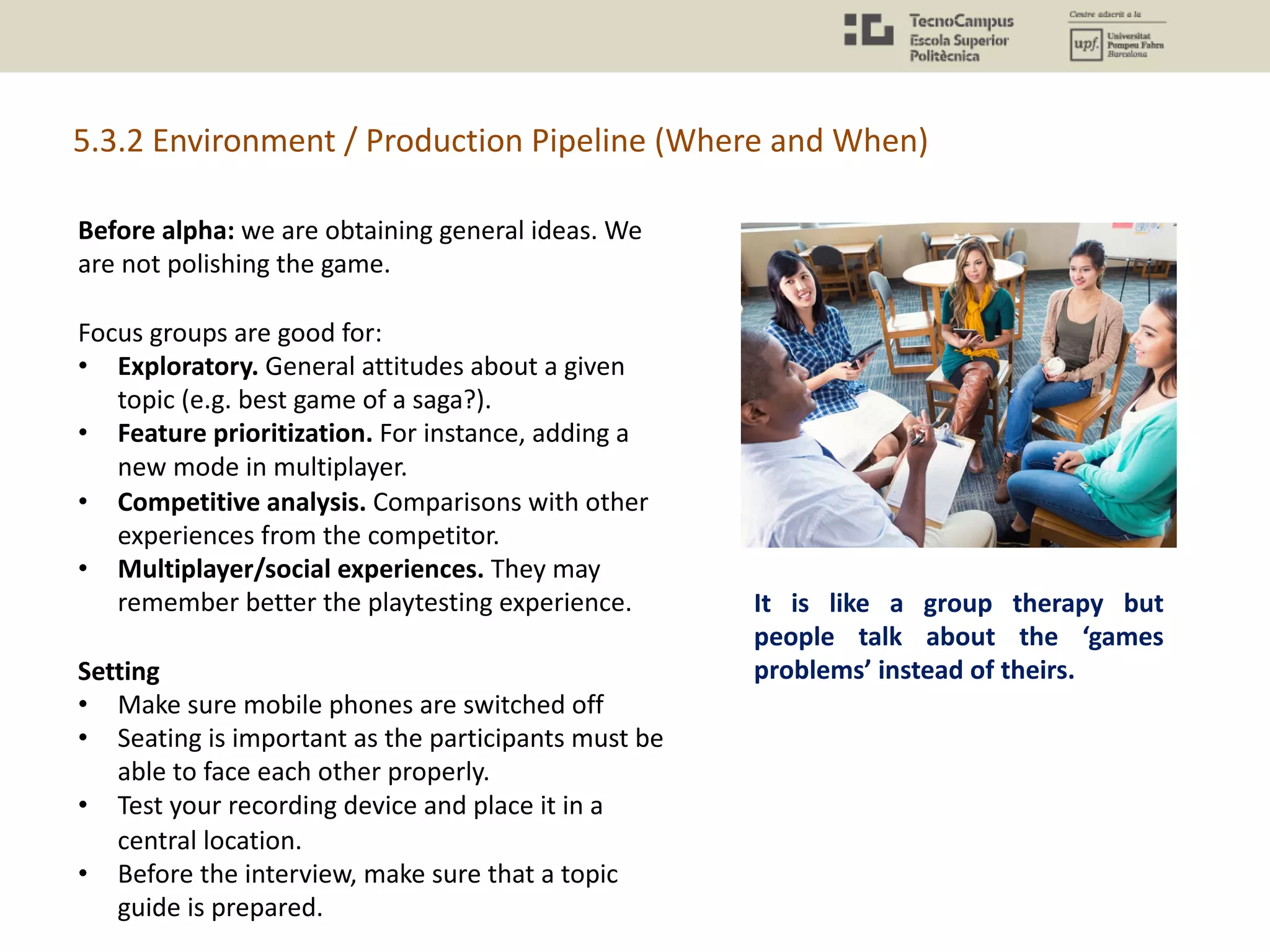 Before alpha: we are obtaining general ideas. We
are not polishing the game.
Focus groups are good for:
• Exploratory. General attitudes about a given
topic (e.g. best game of a saga?).
• Feature prioritization. For instance, adding a
new mode in multiplayer.
• Competitive analysis. Comparisons with other
experiences from the competitor.
• Multiplayer/social experiences. They may
remember better the playtesting experience.
Setting
• Make sure mobile phones are switched off
• Seating is important as the participants must be
able to face each other properly.
• Test your recording device and place it in a
central location.
• Before the interview, make sure that a topic
guide is prepared.
5.3.2 Environment / Production Pipeline (Where and When)
It is like a group therapy but
people talk about the ‘games
problems’ instead of theirs.
 