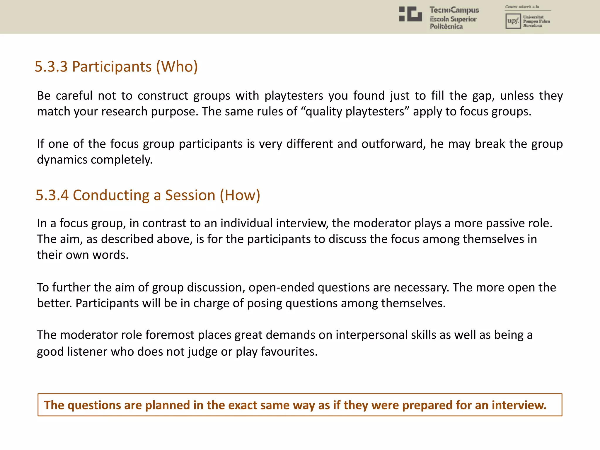 Be careful not to construct groups with playtesters you found just to fill the gap, unless they
match your research purpose. The same rules of “quality playtesters” apply to focus groups.
If one of the focus group participants is very different and outforward, he may break the group
dynamics completely.
5.3.3 Participants (Who)
In a focus group, in contrast to an individual interview, the moderator plays a more passive role.
The aim, as described above, is for the participants to discuss the focus among themselves in
their own words.
To further the aim of group discussion, open-ended questions are necessary. The more open the
better. Participants will be in charge of posing questions among themselves.
The moderator role foremost places great demands on interpersonal skills as well as being a
good listener who does not judge or play favourites.
5.3.4 Conducting a Session (How)
The questions are planned in the exact same way as if they were prepared for an interview.
 