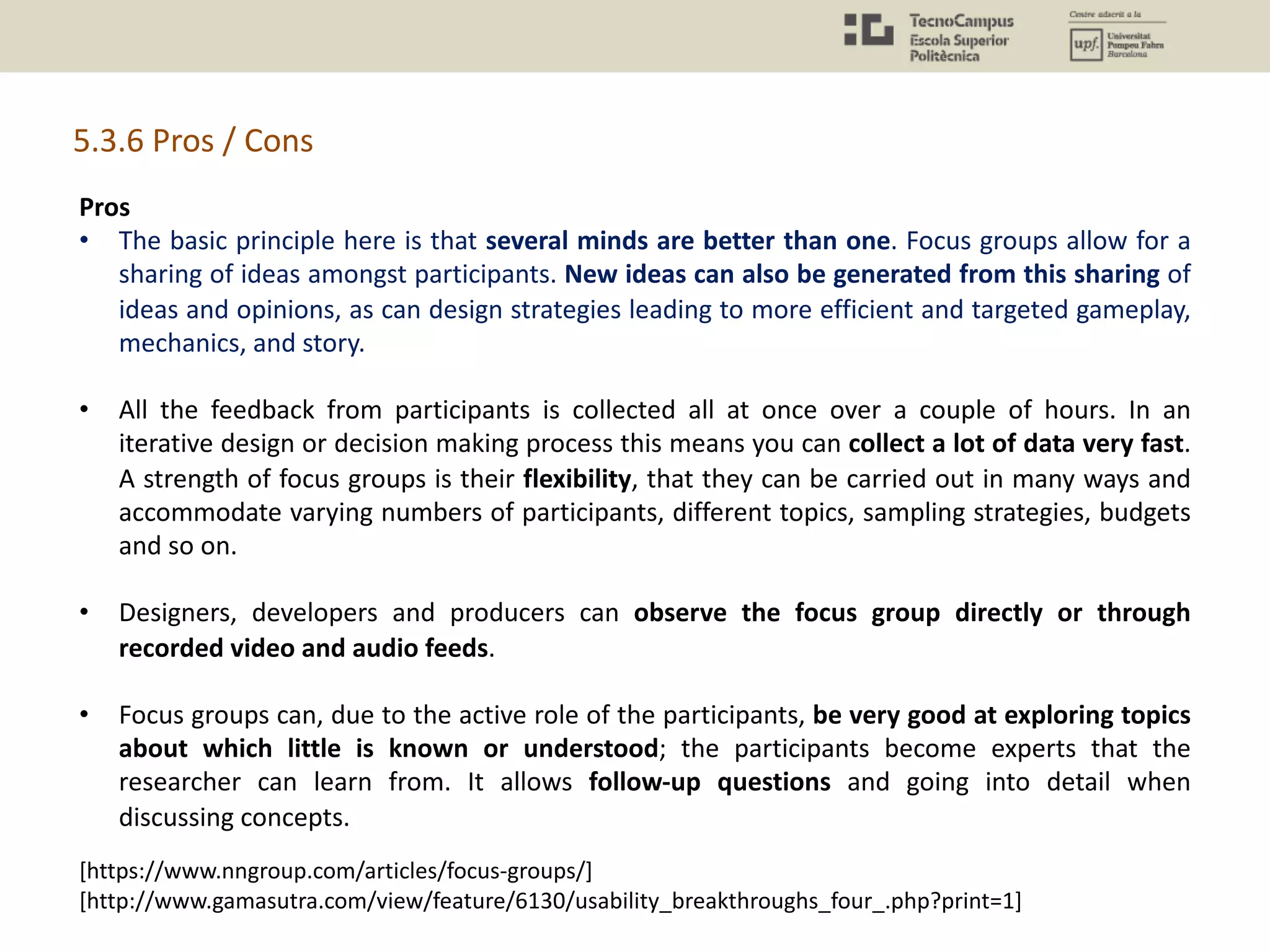 5.3.6 Pros / Cons
Pros
• The basic principle here is that several minds are better than one. Focus groups allow for a
sharing of ideas amongst participants. New ideas can also be generated from this sharing of
ideas and opinions, as can design strategies leading to more efficient and targeted gameplay,
mechanics, and story.
• All the feedback from participants is collected all at once over a couple of hours. In an
iterative design or decision making process this means you can collect a lot of data very fast.
A strength of focus groups is their flexibility, that they can be carried out in many ways and
accommodate varying numbers of participants, different topics, sampling strategies, budgets
and so on.
• Designers, developers and producers can observe the focus group directly or through
recorded video and audio feeds.
• Focus groups can, due to the active role of the participants, be very good at exploring topics
about which little is known or understood; the participants become experts that the
researcher can learn from. It allows follow-up questions and going into detail when
discussing concepts.
[https://www.nngroup.com/articles/focus-groups/]
[http://www.gamasutra.com/view/feature/6130/usability_breakthroughs_four_.php?print=1]
 