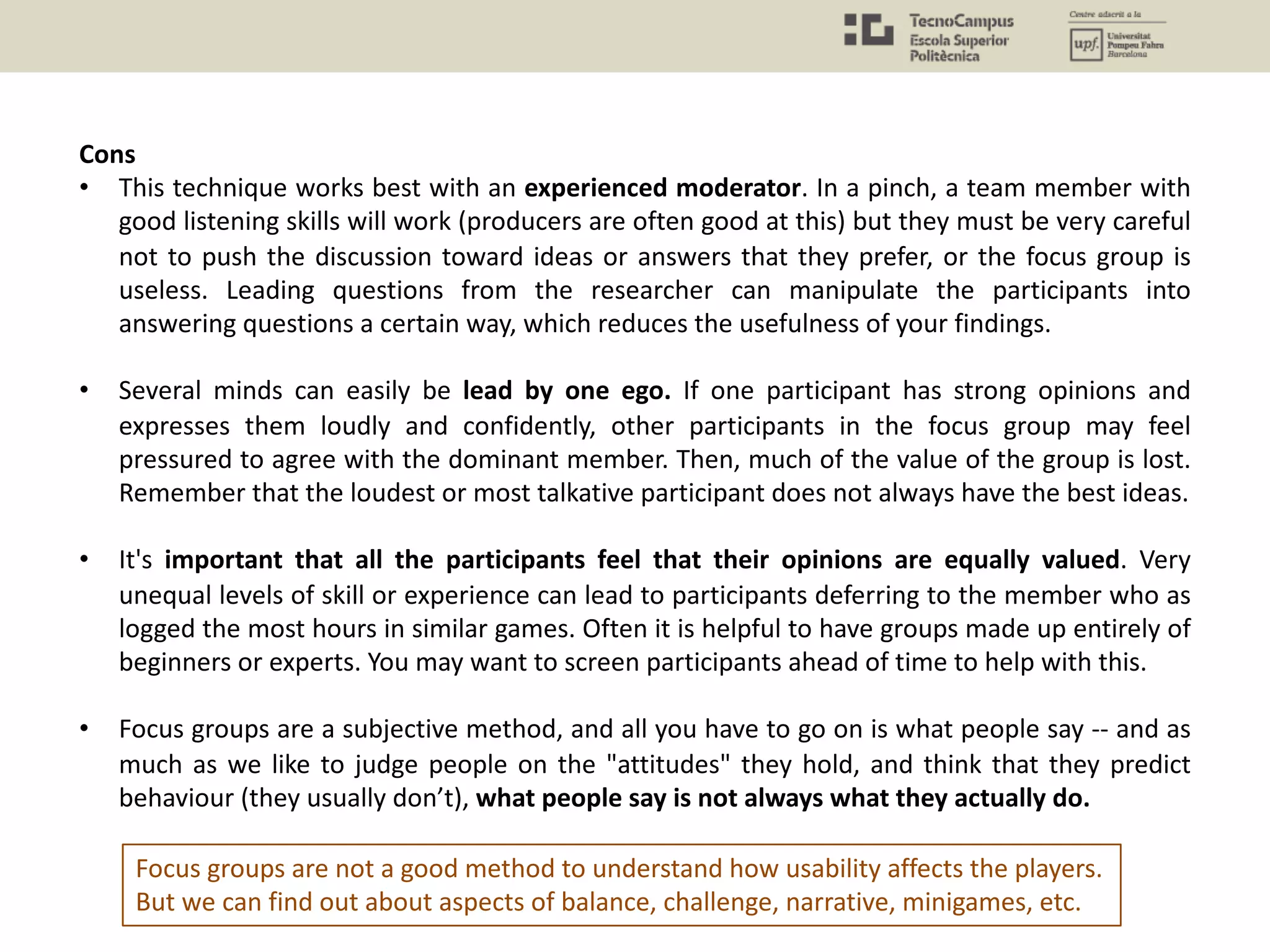 Cons
• This technique works best with an experienced moderator. In a pinch, a team member with
good listening skills will work (producers are often good at this) but they must be very careful
not to push the discussion toward ideas or answers that they prefer, or the focus group is
useless. Leading questions from the researcher can manipulate the participants into
answering questions a certain way, which reduces the usefulness of your findings.
• Several minds can easily be lead by one ego. If one participant has strong opinions and
expresses them loudly and confidently, other participants in the focus group may feel
pressured to agree with the dominant member. Then, much of the value of the group is lost.
Remember that the loudest or most talkative participant does not always have the best ideas.
• It's important that all the participants feel that their opinions are equally valued. Very
unequal levels of skill or experience can lead to participants deferring to the member who as
logged the most hours in similar games. Often it is helpful to have groups made up entirely of
beginners or experts. You may want to screen participants ahead of time to help with this.
• Focus groups are a subjective method, and all you have to go on is what people say -- and as
much as we like to judge people on the "attitudes" they hold, and think that they predict
behaviour (they usually don’t), what people say is not always what they actually do.
Focus groups are not a good method to understand how usability affects the players.
But we can find out about aspects of balance, challenge, narrative, minigames, etc.
 
