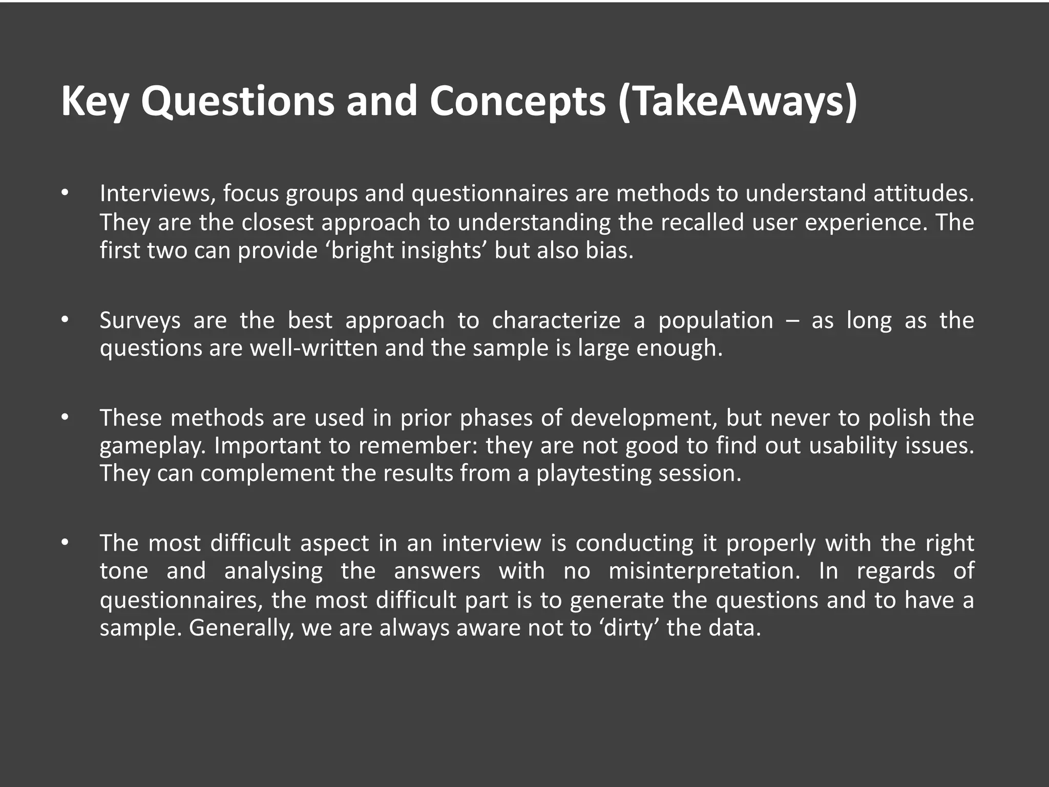 Key Questions and Concepts (TakeAways)
• Interviews, focus groups and questionnaires are methods to understand attitudes.
They are the closest approach to understanding the recalled user experience. The
first two can provide ‘bright insights’ but also bias.
• Surveys are the best approach to characterize a population – as long as the
questions are well-written and the sample is large enough.
• These methods are used in prior phases of development, but never to polish the
gameplay. Important to remember: they are not good to find out usability issues.
They can complement the results from a playtesting session.
• The most difficult aspect in an interview is conducting it properly with the right
tone and analysing the answers with no misinterpretation. In regards of
questionnaires, the most difficult part is to generate the questions and to have a
sample. Generally, we are always aware not to ‘dirty’ the data.
 